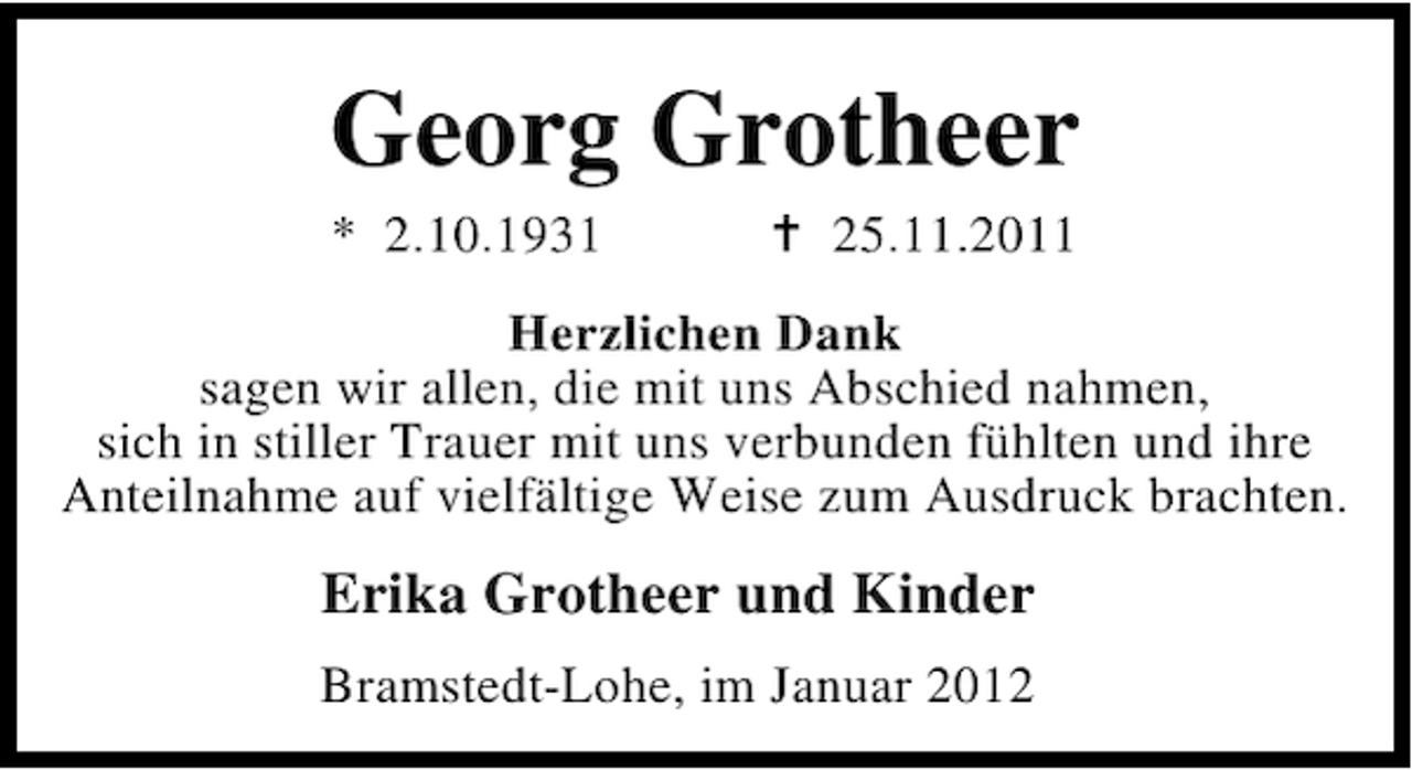 <p>Georg Grotheer<br />* 2.10.1931</p><p>25.11.2011</p><p>Herzlichen Dank<br />sagen wir allen, die mit uns Abschied nahmen,<br />sich in stiller Trauer mit uns verbunden fühlten und ihre<br />Anteilnahme auf vielfältige Weise zum Ausdruck brachten.</p><p>Erika Grotheer und Kinder<br />Bramstedt-Lohe, im Januar 2012</p>