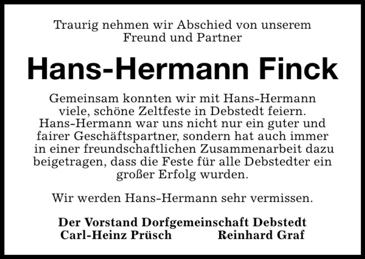 <p>Traurig nehmen wir Abschied von unserem<br />Freund und Partner</p><p>Hans-Hermann Finck<br />Gemeinsam konnten wir mit Hans-Hermann<br />viele, schöne Zeltfeste in Debstedt feiern.<br />Hans-Hermann war uns nicht nur ein guter und<br />fairer Geschäftspartner, sondern hat auch immer<br />in einer freundschaftlichen Zusammenarbeit dazu<br />beigetragen, dass die Feste für alle Debstedter ein<br />großer Erfolg wurden.<br />Wir werden Hans-Hermann sehr vermissen.<br />Der Vorstand Dorfgemeinschaft Debstedt<br />Carl-Heinz Prüsch<br />Reinhard Graf</p>