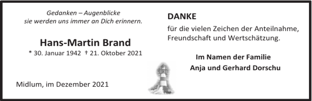 <p>Gedanken – Augenblicke<br />sie werden uns immer an Dich erinnern.</p><p>Hans-Martin Brand</p><p>* 30. Januar 1942 † 21. Oktober 2021</p><p>Midlum, im Dezember 2021</p><p>DANKE<br />für die vielen Zeichen der Anteilnahme,<br />Freundschaft und Wertschätzung.<br />Im Namen der Familie<br />Anja und Gerhard Dorschu</p>