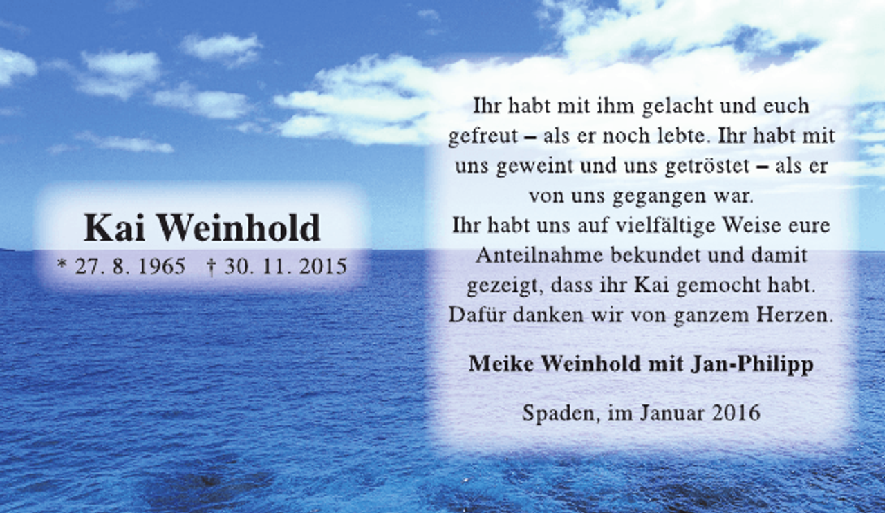 <p>Kai Weinhold</p><p>* 27. 8. 1965 † 30. 11. 2015</p><p>Ihr habt mit ihm gelacht und euch<br />gefreut – als er noch lebte. Ihr habt mit<br />uns geweint und uns getröstet – als er<br />von uns gegangen war.<br />Ihr habt uns auf vielfältige Weise eure<br />Anteilnahme bekundet und damit<br />gezeigt, dass ihr Kai gemocht habt.<br />Dafür danken wir von ganzem Herzen.<br />Meike Weinhold mit Jan-Philipp<br />Spaden, im Januar 2016</p>
