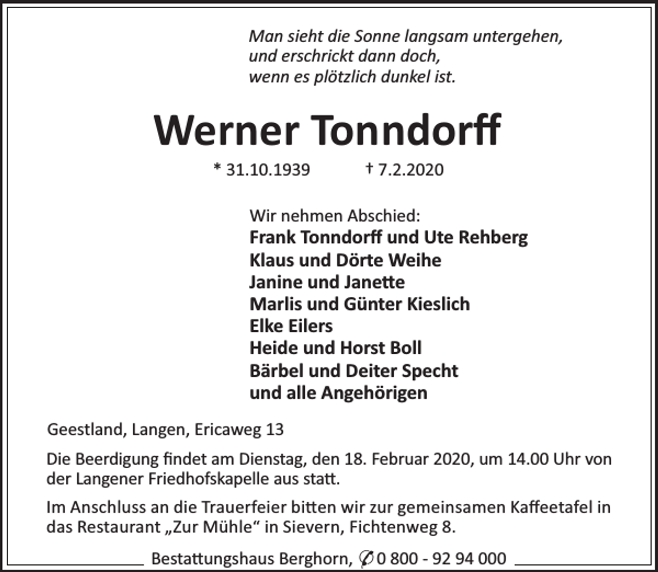 <p>Man sieht die Sonne langsam untergehen,<br />und erschrickt dann doch,<br />wenn es plötzlich dunkel ist.</p><p>Werner Tonndorﬀ<br />* 31.10.1939</p><p>† 7.2.2020</p><p>Wir nehmen Abschied:</p><p>Frank Tonndorﬀ und Ute Rehberg<br />Klaus und Dörte Weihe<br />Janine und Jane e<br />Marlis und Günter Kieslich<br />Elke Eilers<br />Heide und Horst Boll<br />Bärbel und Deiter Specht<br />und alle Angehörigen<br />Geestland, Langen, Ericaweg 13<br />Die Beerdigung ﬁndet am Dienstag, den 18. Februar 2020, um 14.00 Uhr von<br />der Langener Friedhofskapelle aus sta .<br />Im Anschluss an die Trauerfeier bi en wir zur gemeinsamen Kaﬀeetafel in<br />das Restaurant „Zur Mühle“ in Sievern, Fichtenweg 8.<br />Besta ungshaus Berghorn, * 0 800 - 92 94 000</p>