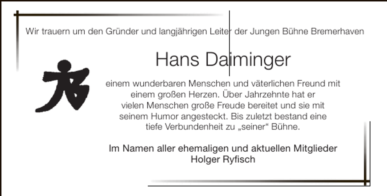 <p>Wir trauern um den Gründer und langjährigen Leiter der Jungen Bühne Bremerhaven</p><p>Hans Daiminger<br />einem wunderbaren Menschen und väterlichen Freund mit<br />einem großen Herzen. Über Jahrzehnte hat er<br />vielen Menschen große Freude bereitet und sie mit<br />seinem Humor angesteckt. Bis zuletzt bestand eine<br />tiefe Verbundenheit zu „seiner“ Bühne.</p><p>Im Namen aller ehemaligen und aktuellen Mitglieder<br />Holger Ryfisch</p>