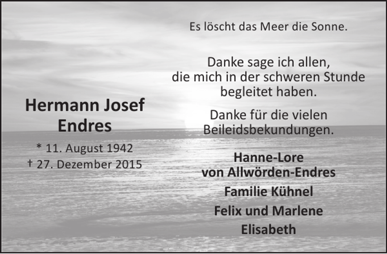 <p>Es löscht das Meer die Sonne.</p><p>Hermann Josef<br />Endres<br />* 11. August 1942<br />† 27. Dezember 2015</p><p>Danke sage ich allen,<br />die mich in der schweren Stunde<br />begleitet haben.<br />Danke für die vielen<br />Beileidsbekundungen.<br />Hanne-Lore<br />von Allwörden-Endres<br />Familie Kühnel<br />Felix und Marlene<br />Elisabeth</p>