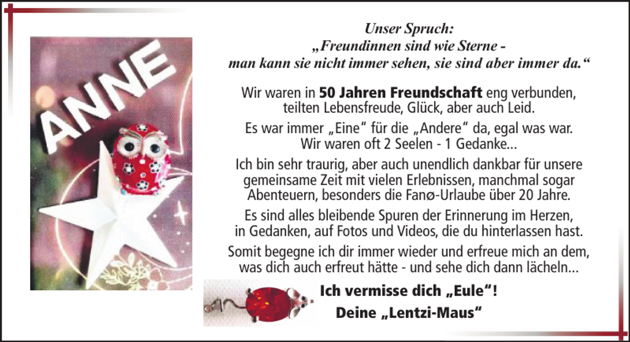 <p>Unser Spruch:<br />„Freundinnen sind wie Sterne man kann sie nicht immer sehen, sie sind aber immer da.“<br />Wir waren in 50 Jahren Freundschaft eng verbunden,<br />teilten Lebensfreude, Glück, aber auch Leid.<br />Es war immer „Eine“ für die „Andere“ da, egal was war.<br />Wir waren oft 2 Seelen - 1 Gedanke...<br />Ich bin sehr traurig, aber auch unendlich dankbar für unsere<br />gemeinsame Zeit mit vielen Erlebnissen, manchmal sogar<br />Abenteuern, besonders die Fanø-Urlaube über 20 Jahre.<br />Es sind alles bleibende Spuren der Erinnerung im Herzen,<br />in Gedanken, auf Fotos und Videos, die du hinterlassen hast.<br />Somit begegne ich dir immer wieder und erfreue mich an dem,<br />was dich auch erfreut hätte - und sehe dich dann lächeln...<br />Ich vermisse dich „Eule“!<br />Deine „Lentzi-Maus“</p>