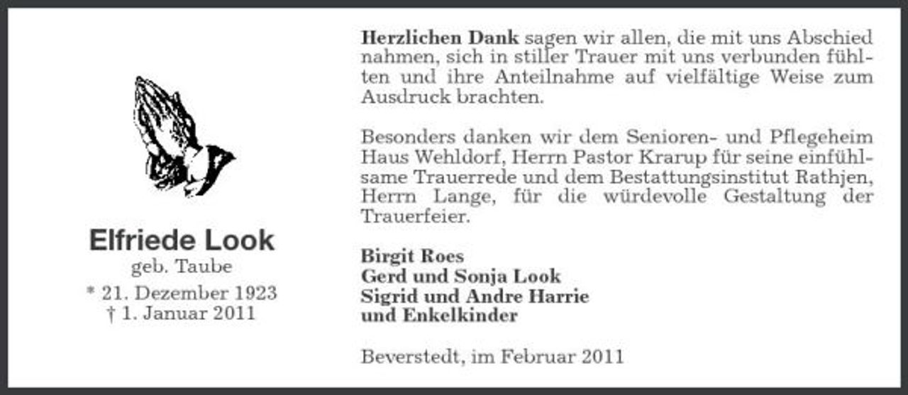 <p>Herzlichen Dank sagen wir allen, die mit uns Abschied nahmen, sich in stiller Trauer mit uns verbunden fühlten und ihre Anteilnahme auf vielfältige Weise zum Ausdruck brachten. Besonders danken wir dem Senioren- und Pflegeheim Haus Wehldorf, Herrn Pastor Krarup für seine einfühlsame Trauerrede und dem Bestattungsinstitut Rathjen, Herrn Lange, für die würdevolle Gestaltung der Trauerfeier.</p><p>Elfriede Look<br />geb. Taube * 21. Dezember 1923 † 1. Januar 2011</p><p>Birgit Roes Gerd und Sonja Look Sigrid und Andre Harrie und Enkelkinder Beverstedt, im Februar 2011</p>