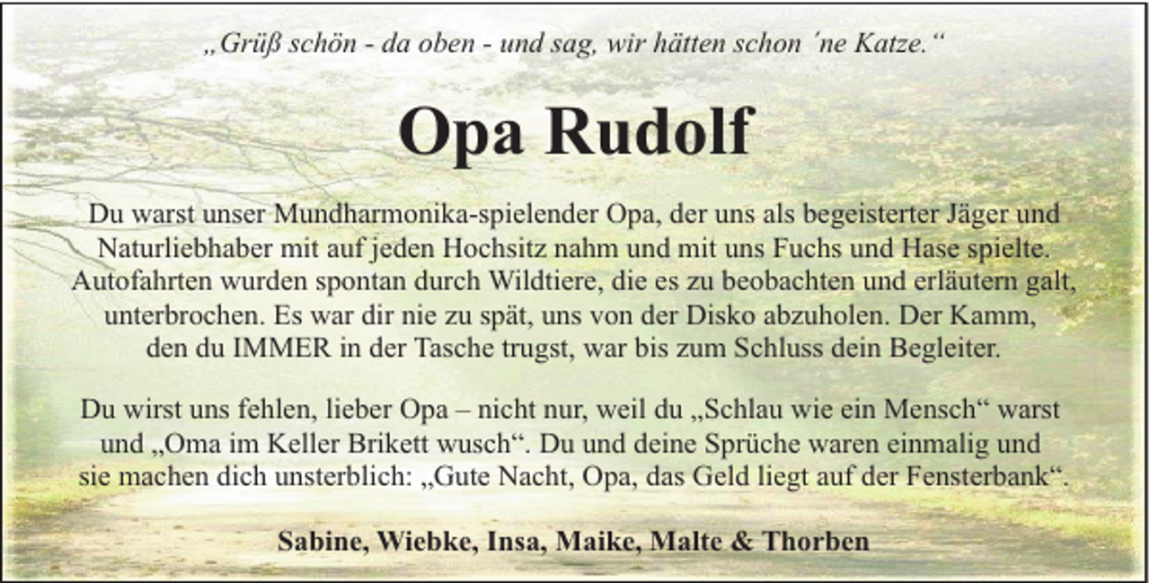 <p>„Grüß schön - da oben - und sag, wir hätten schon ´ne Katze.“</p><p>Opa Rudolf<br />Du warst unser Mundharmonika-spielender Opa, der uns als begeisterter Jäger und<br />Naturliebhaber mit auf jeden Hochsitz nahm und mit uns Fuchs und Hase spielte.<br />Autofahrten wurden spontan durch Wildtiere, die es zu beobachten und erläutern galt,<br />unterbrochen. Es war dir nie zu spät, uns von der Disko abzuholen. Der Kamm,<br />den du IMMER in der Tasche trugst, war bis zum Schluss dein Begleiter.<br />Du wirst uns fehlen, lieber Opa – nicht nur, weil du „Schlau wie ein Mensch“ warst<br />und „Oma im Keller Brikett wusch“. Du und deine Sprüche waren einmalig und<br />sie machen dich unsterblich: „Gute Nacht, Opa, das Geld liegt auf der Fensterbank“.<br />Sabine, Wiebke, Insa, Maike, Malte &amp; Thorben</p>