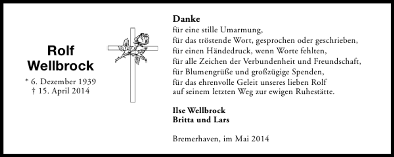 <p>Danke</p><p>Rolf<br />Wellbrock<br />* 6. Dezember 1939<br />† 15. April 2014</p><p>für eine stille Umarmung,<br />für das tröstende Wort, gesprochen oder geschrieben,<br />für einen Händedruck, wenn Worte fehlten,<br />für alle Zeichen der Verbundenheit und Freundschaft,<br />für Blumengrüße und großzügige Spenden,<br />für das ehrenvolle Geleit unseres lieben Rolf<br />auf seinem letzten Weg zur ewigen Ruhestätte.<br />Ilse Wellbrock<br />Britta und Lars<br />Bremerhaven, im Mai 2014</p>
