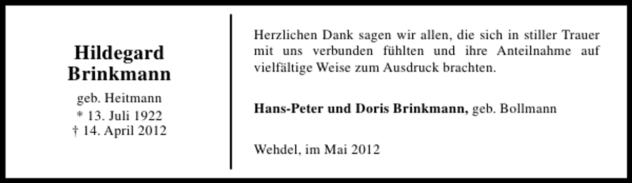 <p>Hildegard<br />Brinkmann<br />geb. Heitmann<br />* 13. Juli 1922<br />† 14. April 2012</p><p>Herzlichen Dank sagen wir allen, die sich in stiller Trauer<br />mit uns verbunden fühlten und ihre Anteilnahme auf<br />vielfältige Weise zum Ausdruck brachten.<br />Hans-Peter und Doris Brinkmann, geb. Bollmann<br />Wehdel, im Mai 2012</p>