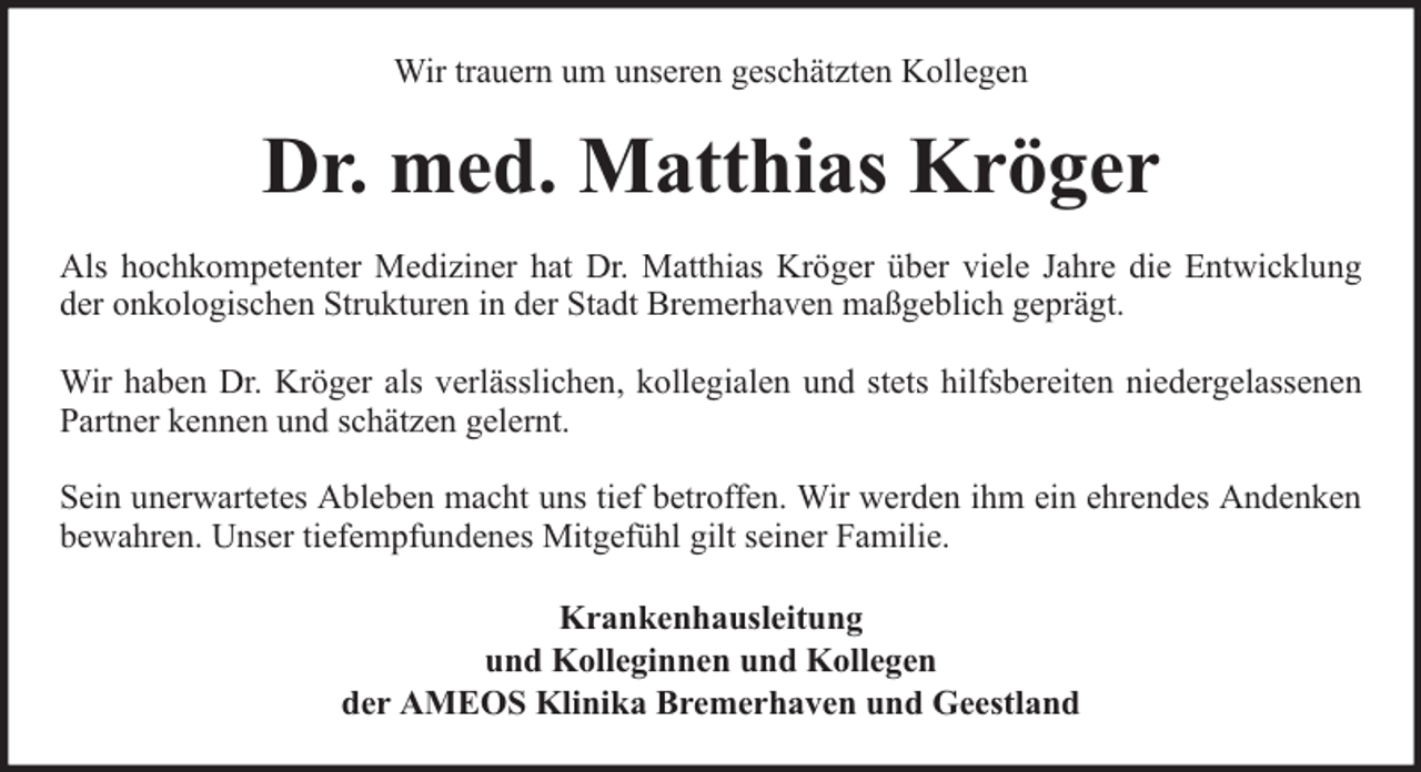 <p>Wir trauern um unseren geschätzten Kollegen</p><p>Dr. med. Matthias Kröger<br />Als hochkompetenter Mediziner hat Dr. Matthias Kröger über viele Jahre die Entwicklung<br />der onkologischen Strukturen in der Stadt Bremerhaven maßgeblich geprägt.<br />Wir haben Dr. Kröger als verlässlichen, kollegialen und stets hilfsbereiten niedergelassenen<br />Partner kennen und schätzen gelernt.<br />Sein unerwartetes Ableben macht uns tief betroffen. Wir werden ihm ein ehrendes Andenken<br />bewahren. Unser tiefempfundenes Mitgefühl gilt seiner Familie.<br />Krankenhausleitung<br />und Kolleginnen und Kollegen<br />der AMEOS Klinika Bremerhaven und Geestland</p>