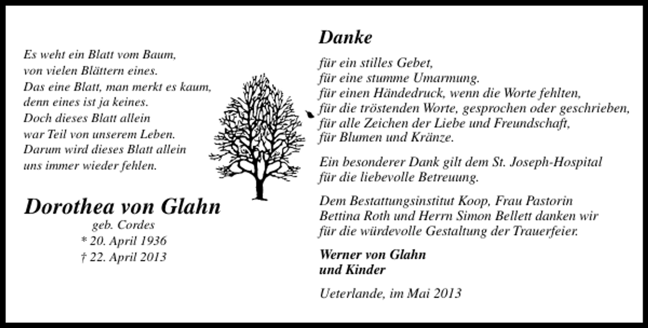<p>Es weht ein Blatt vom Baum,<br />von vielen Blättern eines.<br />Das eine Blatt, man merkt es kaum,<br />denn eines ist ja keines.<br />Doch dieses Blatt allein<br />war Teil von unserem Leben.<br />Darum wird dieses Blatt allein<br />uns immer wieder fehlen.</p><p>Dorothea von Glahn<br />geb. Cordes<br />* 20. April 1936<br />† 22. April 2013</p><p>Danke<br />für ein stilles Gebet,<br />für eine stumme Umarmung.<br />für einen Händedruck, wenn die Worte fehlten,<br />für die tröstenden Worte, gesprochen oder geschrieben,<br />für alle Zeichen der Liebe und Freundschaft,<br />für Blumen und Kränze.<br />Ein besonderer Dank gilt dem St. Joseph-Hospital<br />für die liebevolle Betreuung.<br />Dem Bestattungsinstitut Koop, Frau Pastorin<br />Bettina Roth und Herrn Simon Bellett danken wir<br />für die würdevolle Gestaltung der Trauerfeier.<br />Werner von Glahn<br />und Kinder<br />Ueterlande, im Mai 2013</p>