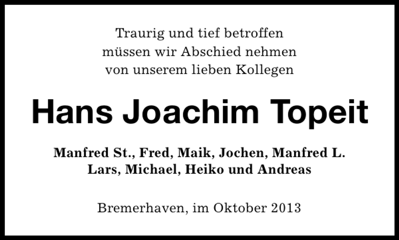 <p>Traurig und tief betroffen<br />müssen wir Abschied nehmen<br />von unserem lieben Kollegen</p><p>Hans Joachim Topeit<br />Manfred St., Fred, Maik, Jochen, Manfred L.<br />Lars, Michael, Heiko und Andreas<br />Bremerhaven, im Oktober 2013</p>