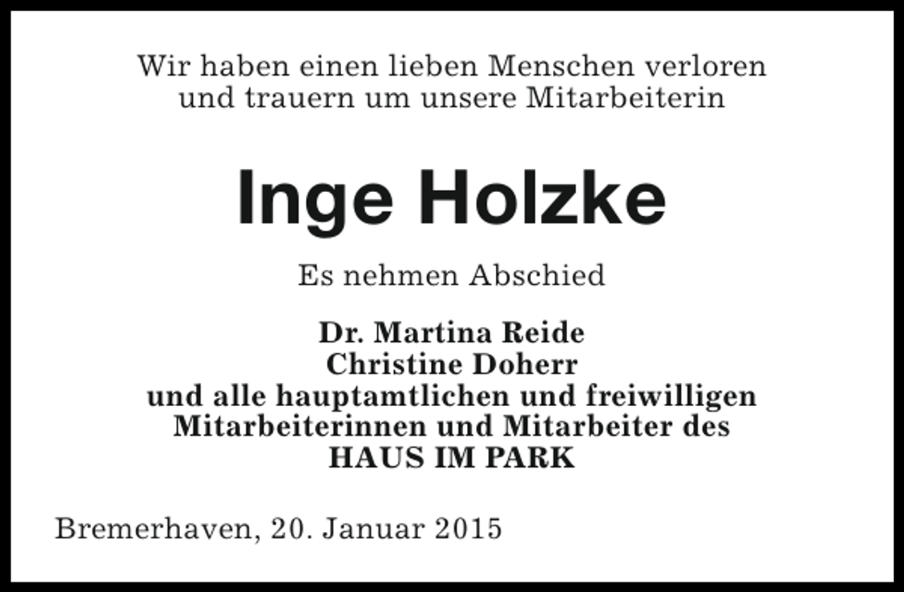 <p>Wir haben einen lieben Menschen verloren<br />und trauern um unsere Mitarbeiterin</p><p>Inge Holzke<br />Es nehmen Abschied<br />Dr. Martina Reide<br />Christine Doherr<br />und alle hauptamtlichen und freiwilligen<br />Mitarbeiterinnen und Mitarbeiter des<br />HAUS IM PARK<br />Bremerhaven, 20. Januar 2015</p>