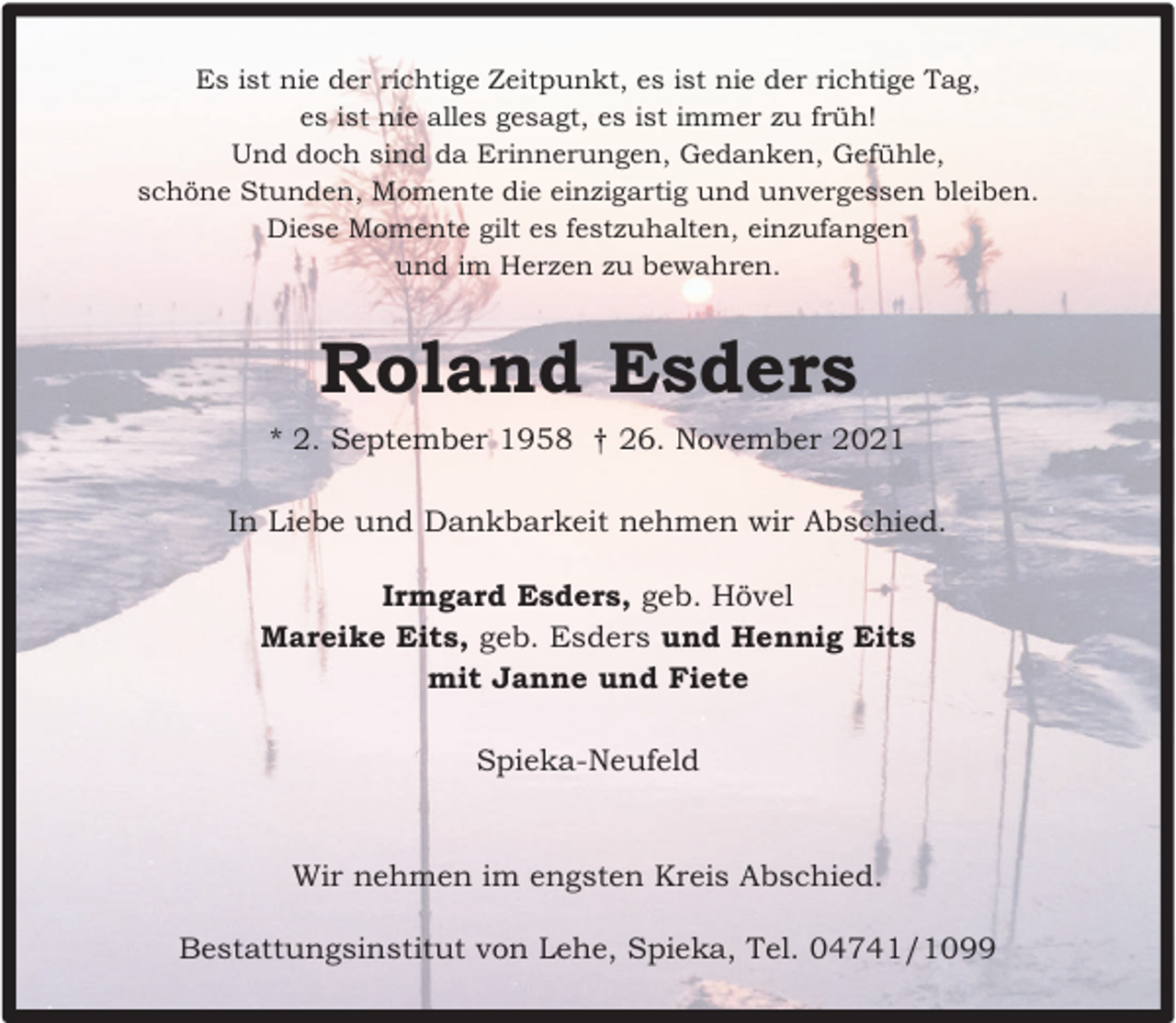 <p>Es ist nie der richtige Zeitpunkt, es ist nie der richtige Tag,<br />es ist nie alles gesagt, es ist immer zu früh!<br />Und doch sind da Erinnerungen, Gedanken, Gefühle,<br />schöne Stunden, Momente die einzigartig und unvergessen bleiben.<br />Diese Momente gilt es festzuhalten, einzufangen<br />und im Herzen zu bewahren.</p><p>Roland Esders<br />* 2. September 1958 † 26. November 2021<br />In Liebe und Dankbarkeit nehmen wir Abschied.<br />Irmgard Esders, geb. Hövel<br />Mareike Eits, geb. Esders und Hennig Eits<br />mit Janne und Fiete<br />Spieka-Neufeld</p><p>Wir nehmen im engsten Kreis Abschied.<br />Bestattungsinstitut von Lehe, Spieka, Tel. 04741/1099</p>