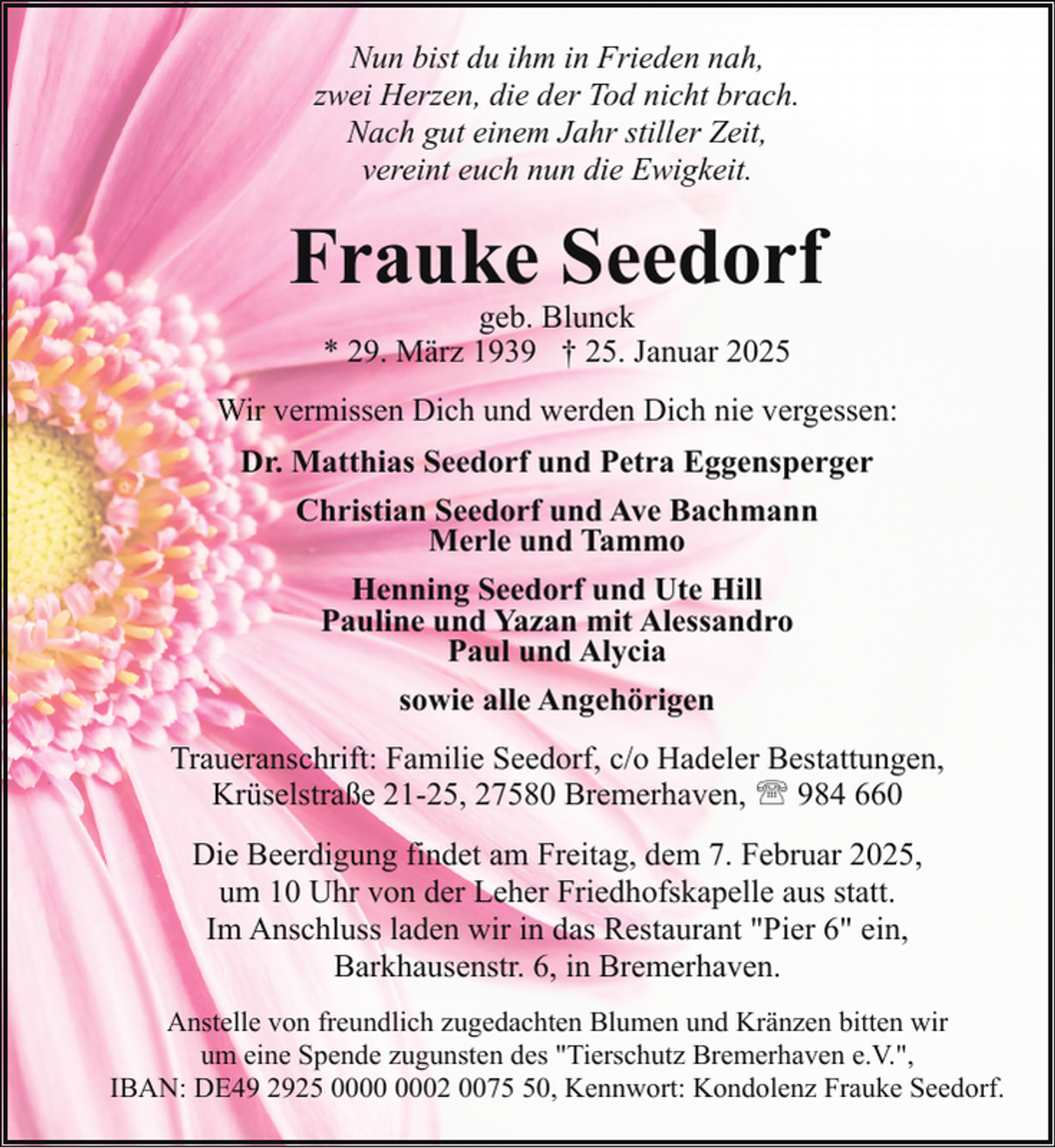 <p>Nun bist du ihm in Frieden nah,<br />zwei Herzen, die der Tod nicht brach.<br />Nach gut einem Jahr stiller Zeit,<br />vereint euch nun die Ewigkeit.</p><p>Frauke Seedorf<br />geb. Blunck<br />* 29. März 1939 † 25. Januar 2025</p><p>Wir vermissen Dich und werden Dich nie vergessen:<br />Dr. Matthias Seedorf und Petra Eggensperger<br />Christian Seedorf und Ave Bachmann<br />Merle und Tammo<br />Henning Seedorf und Ute Hill<br />Pauline und Yazan mit Alessandro<br />Paul und Alycia<br />sowie alle Angehörigen<br />Traueranschrift: Familie Seedorf, c/o Hadeler Bestattungen,<br />Krüselstraße 21-25, 27580 Bremerhaven, ' 984 660<br />Die Beerdigung findet am Freitag, dem 7. Februar 2025,<br />um 10 Uhr von der Leher Friedhofskapelle aus statt.<br />Im Anschluss laden wir in das Restaurant "Pier 6" ein,<br />Barkhausenstr. 6, in Bremerhaven.<br />Anstelle von freundlich zugedachten Blumen und Kränzen bitten wir<br />um eine Spende zugunsten des "Tierschutz Bremerhaven e.V.",<br />IBAN: DE49 2925 02 0070, Kennwort: Kondolenz Frauke Seedorf.</p>