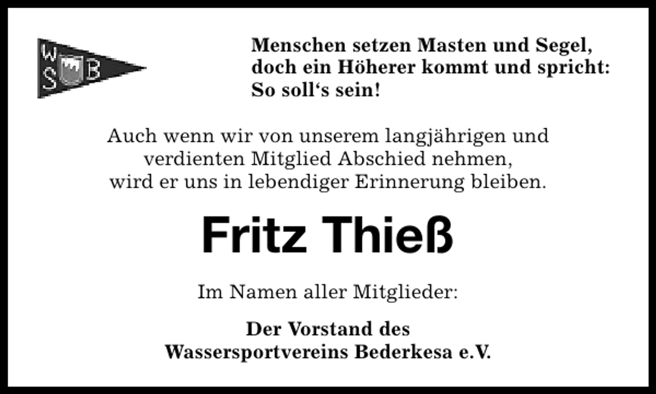 <p>Menschen setzen Masten und Segel,<br />doch ein Höherer kommt und spricht:<br />So soll‘s sein!<br />Auch wenn wir von unserem langjährigen und<br />verdienten Mitglied Abschied nehmen,<br />wird er uns in lebendiger Erinnerung bleiben.</p><p>Fritz Thieß<br />Im Namen aller Mitglieder:<br />Der Vorstand des<br />Wassersportvereins Bederkesa e.V.</p>