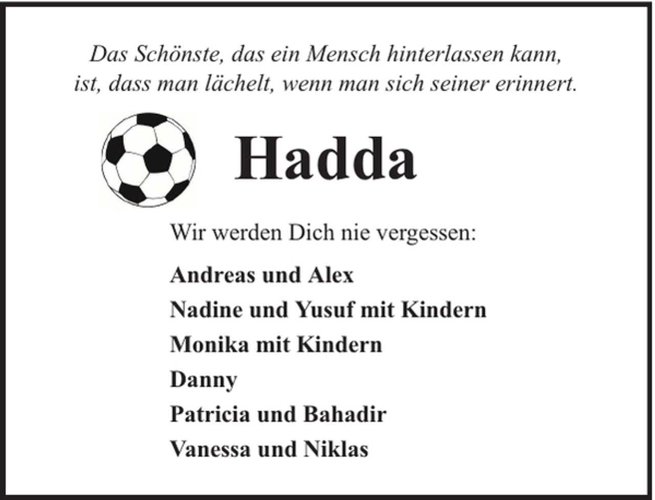 <p>Das Schönste, das ein Mensch hinterlassen kann,<br />ist, dass man lächelt, wenn man sich seiner erinnert.</p><p>Hadda<br />Wir werden Dich nie vergessen:<br />Andreas und Alex<br />Nadine und Yusuf mit Kindern<br />Monika mit Kindern<br />Danny<br />Patricia und Bahadir<br />Vanessa und Niklas</p>