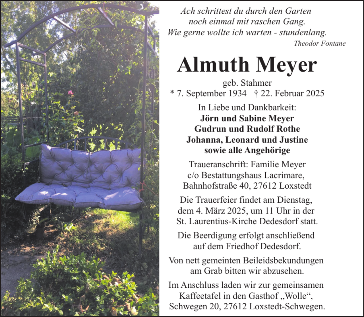 <p>Ach schrittest du durch den Garten<br />noch einmal mit raschen Gang.<br />Wie gerne wollte ich warten - stundenlang.<br />Theodor Fontane</p><p>Almuth Meyer</p><p>geb. Stahmer<br />* 7. September 1934 † 22. Februar 2025<br />In Liebe und Dankbarkeit:<br />Jörn und Sabine Meyer<br />Gudrun und Rudolf Rothe<br />Johanna, Leonard und Justine<br />sowie alle Angehörige<br />Traueranschrift: Familie Meyer<br />c/o Bestattungshaus Lacrimare,<br />Bahnhofstraße 40, 27612 Loxstedt<br />Die Trauerfeier findet am Dienstag,<br />dem 4. März 2025, um 11 Uhr in der<br />St. Laurentius-Kirche Dedesdorf statt.<br />Die Beerdigung erfolgt anschließend<br />auf dem Friedhof Dedesdorf.<br />Von nett gemeinten Beileidsbekundungen<br />am Grab bitten wir abzusehen.<br />Im Anschluss laden wir zur gemeinsamen<br />Kaffeetafel in den Gasthof „Wolle“,<br />Schwegen 20, 27612 Loxstedt-Schwegen.</p>