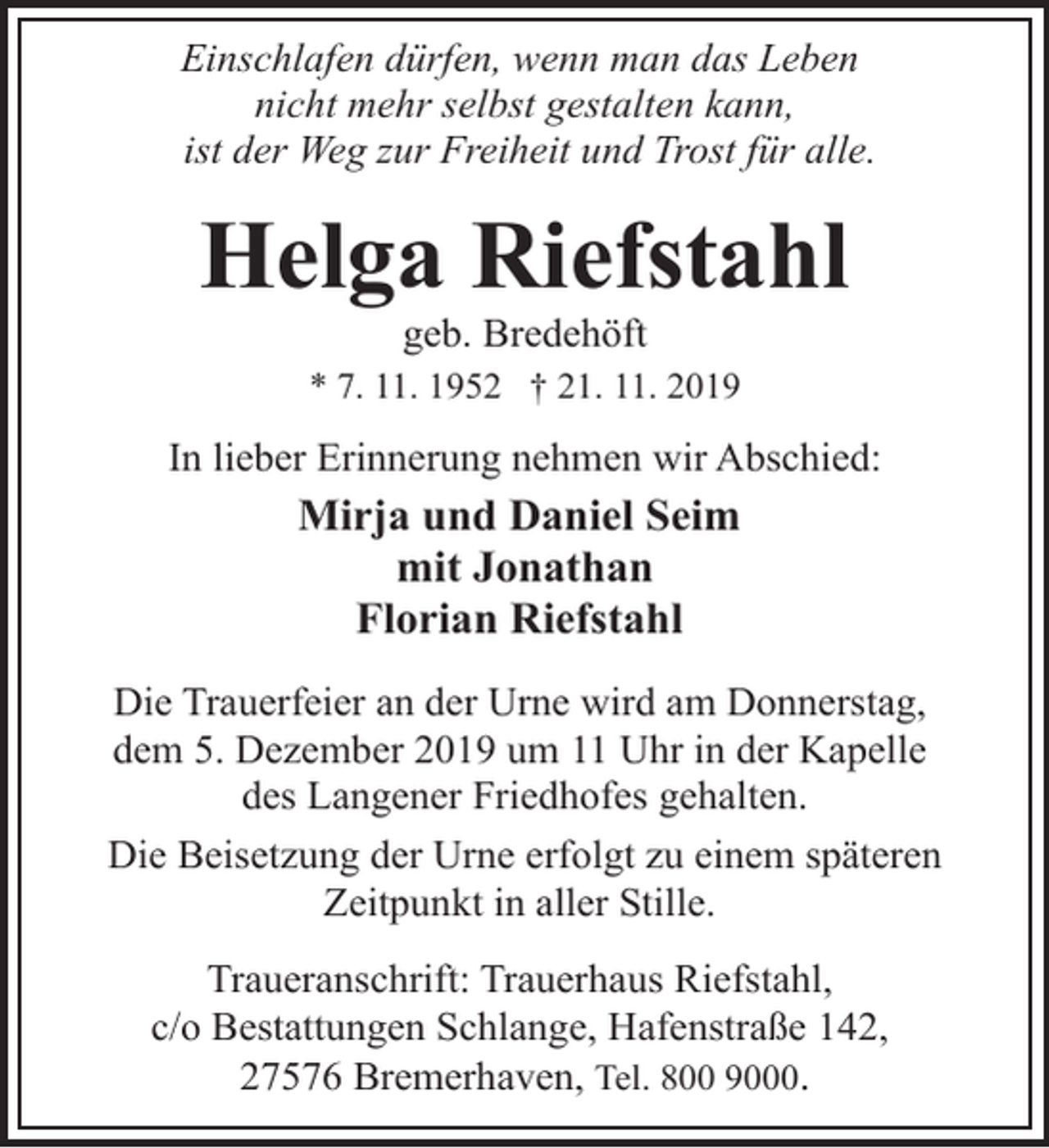 <p>Einschlafen dürfen, wenn man das Leben<br />nicht mehr selbst gestalten kann,<br />ist der Weg zur Freiheit und Trost für alle.</p><p>Helga Riefstahl<br />geb. Bredehöft</p><p>* 7. 11. 1952 † 21. 11. 2019</p><p>In lieber Erinnerung nehmen wir Abschied:</p><p>Mirja und Daniel Seim<br />mit Jonathan<br />Florian Riefstahl<br />Die Trauerfeier an der Urne wird am Donnerstag,<br />dem 5. Dezember 2019 um 11 Uhr in der Kapelle<br />des Langener Friedhofes gehalten.<br />Die Beisetzung der Urne erfolgt zu einem späteren<br />Zeitpunkt in aller Stille.<br />Traueranschrift: Trauerhaus Riefstahl,<br />c/o Bestattungen Schlange, Hafenstraße 142,<br />27576 Bremerhaven, Tel. 800 9000.</p>