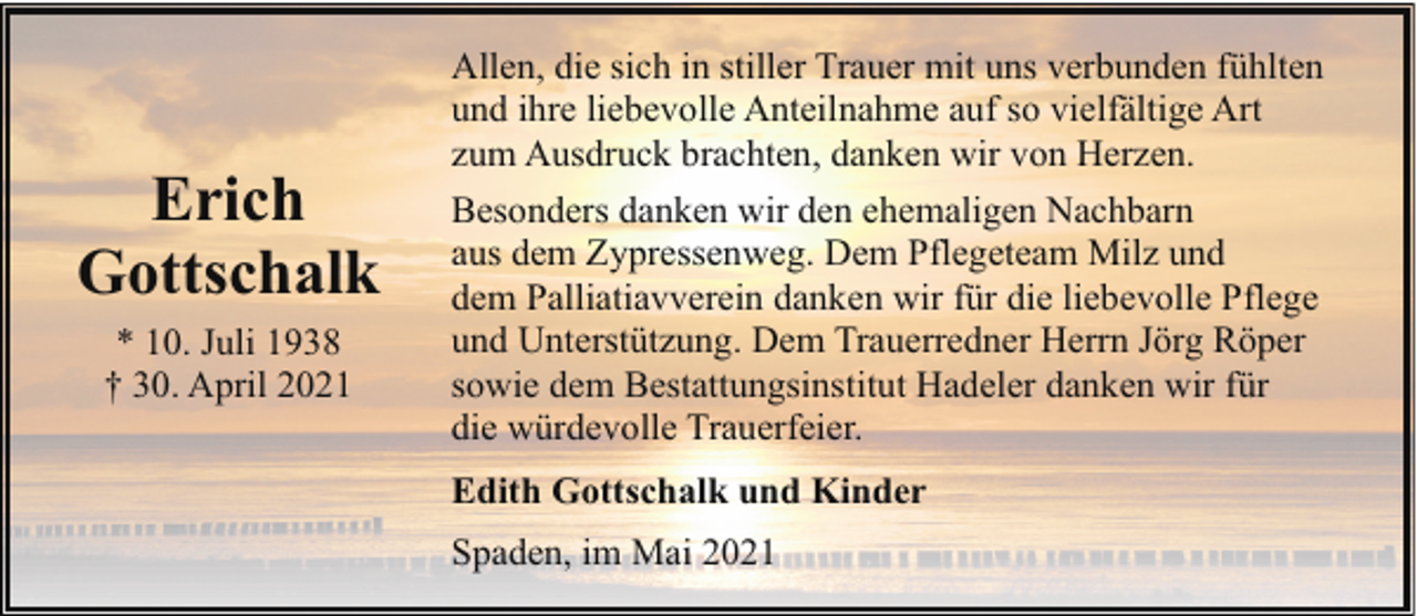 <p>Erich<br />Gottschalk<br />* 10. Juli 1938<br />† 30. April 2021</p><p>Allen, die sich in stiller Trauer mit uns verbunden fühlten<br />und ihre liebevolle Anteilnahme auf so vielfältige Art<br />zum Ausdruck brachten, danken wir von Herzen.<br />Besonders danken wir den ehemaligen Nachbarn<br />aus dem Zypressenweg. Dem Pflegeteam Milz und<br />dem Palliatiavverein danken wir für die liebevolle Pflege<br />und Unterstützung. Dem Trauerredner Herrn Jörg Röper<br />sowie dem Bestattungsinstitut Hadeler danken wir für<br />die würdevolle Trauerfeier.<br />Edith Gottschalk und Kinder<br />Spaden, im Mai 2021</p>