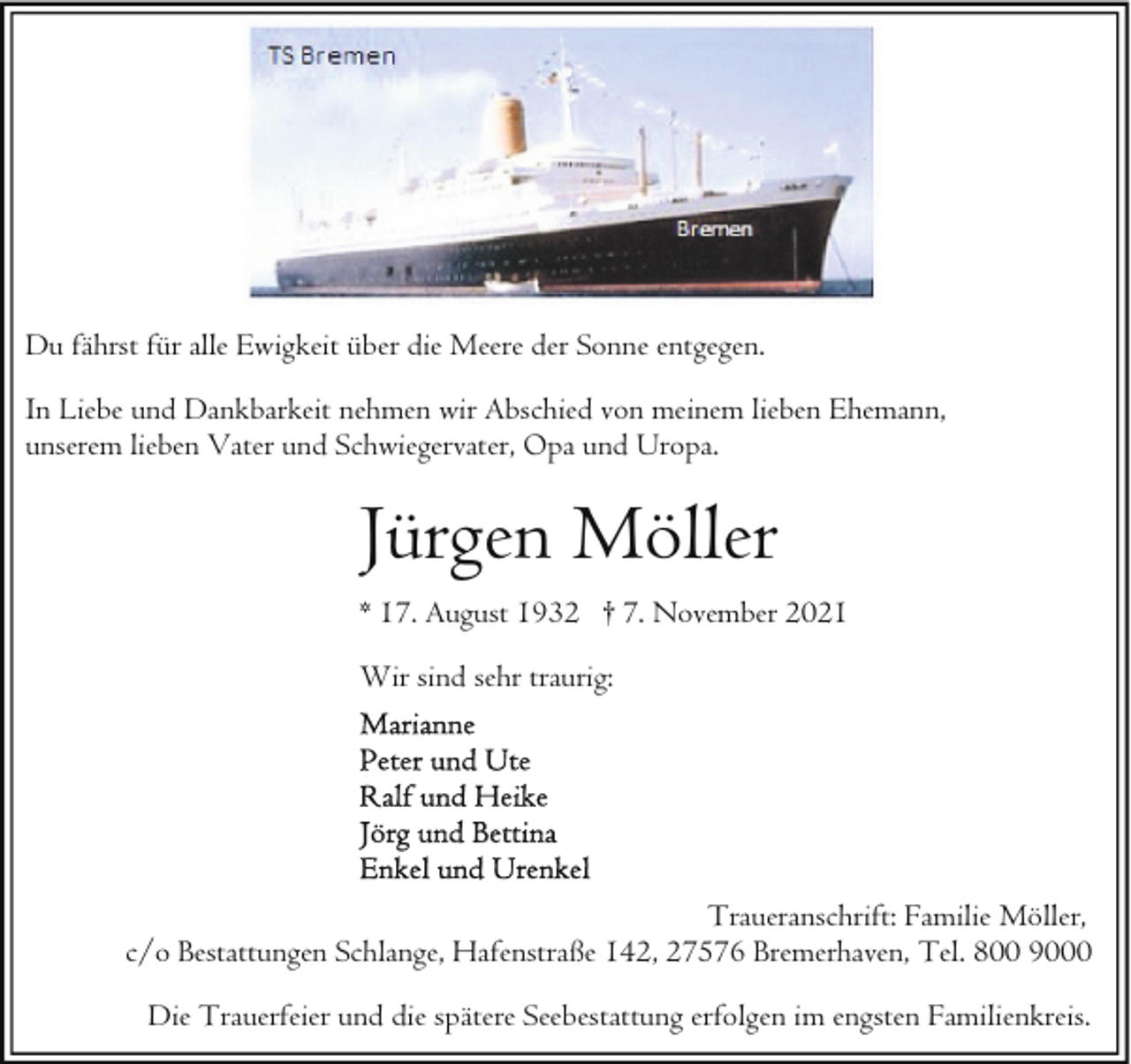 <p>Du fährst für alle Ewigkeit über die Meere der Sonne entgegen.<br />In Liebe und Dankbarkeit nehmen wir Abschied von meinem lieben Ehemann,<br />unserem lieben Vater und Schwiegervater, Opa und Uropa.</p><p>Jürgen Möller<br />* 17. August 1932 † 7. November 2021<br />Wir sind sehr traurig:</p><p>Traueranschrift: Familie Möller,<br />c/o Bestattungen Schlange, Hafenstraße 142, 27576 Bremerhaven, Tel. 800 9000<br />Die Trauerfeier und die spätere Seebestattung erfolgen im engsten Familienkreis.</p>