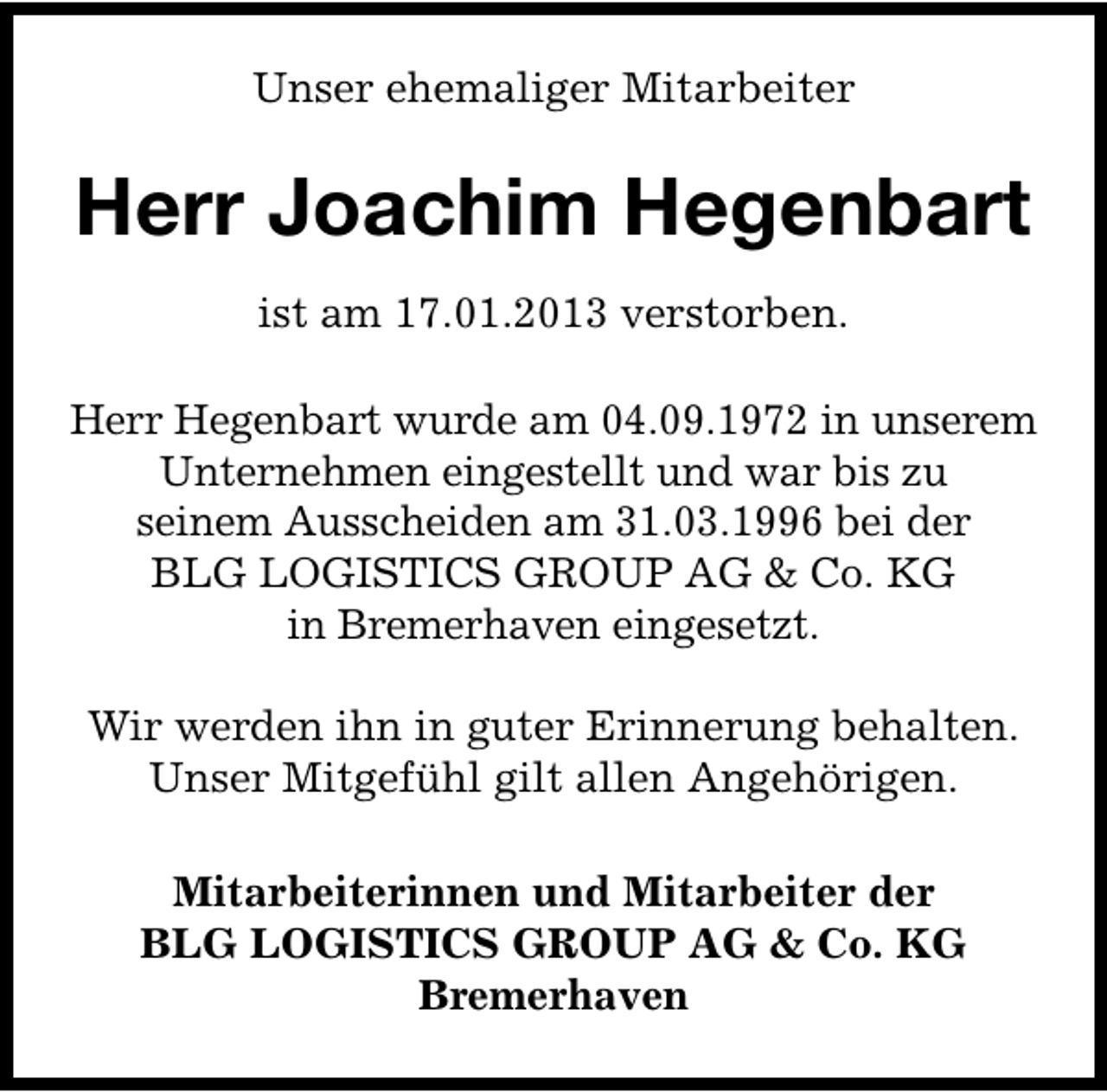 <p>Unser ehemaliger Mitarbeiter</p><p>Herr Joachim Hegenbart<br />ist am 17.01.2013 verstorben.<br />Herr Hegenbart wurde am 04.09.1972 in unserem<br />Unternehmen eingestellt und war bis zu<br />seinem Ausscheiden am 31.03.1996 bei der<br />BLG LOGISTICS GROUP AG &amp; Co. KG<br />in Bremerhaven eingesetzt.<br />Wir werden ihn in guter Erinnerung behalten.<br />Unser Mitgefühl gilt allen Angehörigen.<br />Mitarbeiterinnen und Mitarbeiter der<br />BLG LOGISTICS GROUP AG &amp; Co. KG<br />Bremerhaven</p>