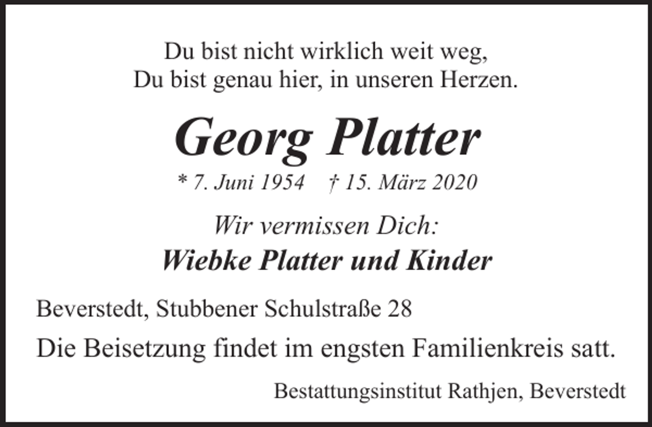 <p>Du bist nicht wirklich weit weg,<br />Du bist genau hier, in unseren Herzen.</p><p>Georg Platter<br />* 7. Juni 1954 † 15. März 2020</p><p>Wir vermissen Dich:</p><p>Wiebke Platter und Kinder<br />Beverstedt, Stubbener Schulstraße 28</p><p>Die Beisetzung findet im engsten Familienkreis satt.<br />Bestattungsinstitut Rathjen, Beverstedt</p>