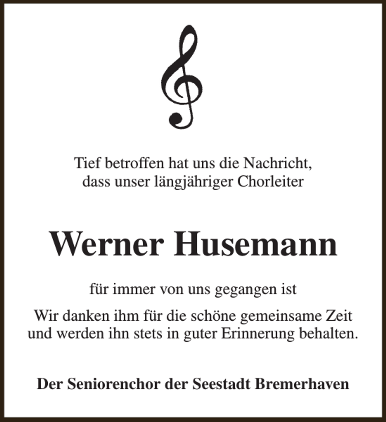 <p>Tief betroffen hat uns die Nachricht,<br />dass unser längjähriger Chorleiter</p><p>Werner Husemann<br />für immer von uns gegangen ist<br />Wir danken ihm für die schöne gemeinsame Zeit<br />und werden ihn stets in guter Erinnerung behalten.<br />Der Seniorenchor der Seestadt Bremerhaven</p>