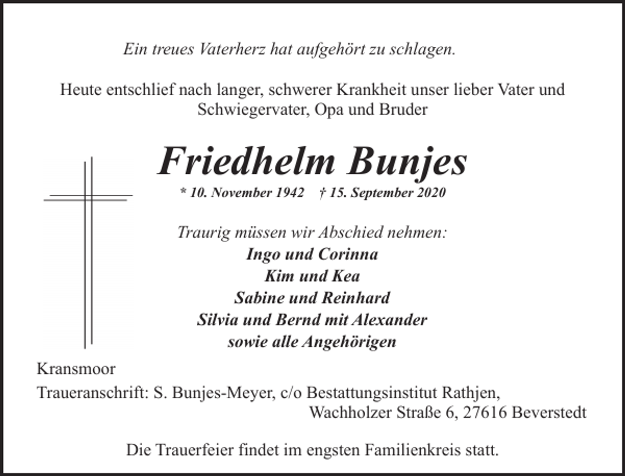 <p>Ein treues Vaterherz hat aufgehört zu schlagen.<br />Heute entschlief nach langer, schwerer Krankheit unser lieber Vater und<br />Schwiegervater, Opa und Bruder</p><p>Friedhelm Bunjes<br />* 10. November 1942</p><p>† 15. September 2020</p><p>Traurig müssen wir Abschied nehmen:<br />Ingo und Corinna<br />Kim und Kea<br />Sabine und Reinhard<br />Silvia und Bernd mit Alexander<br />sowie alle Angehörigen<br />Kransmoor<br />Traueranschrift: S. Bunjes-Meyer, c/o Bestattungsinstitut Rathjen,<br />Wachholzer Straße 6, 27616 Beverstedt<br />Die Trauerfeier findet im engsten Familienkreis statt.</p>