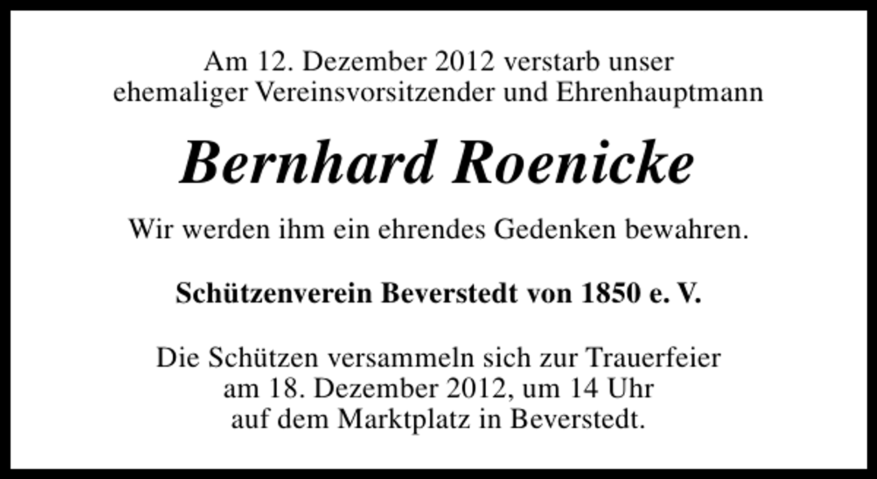 <p>Am 12. Dezember 2012 verstarb unser<br />ehemaliger Vereinsvorsitzender und Ehrenhauptmann</p>
<p>Bernhard Roenicke<br />Wir werden ihm ein ehrendes Gedenken bewahren.<br />Schützenverein Beverstedt von 1850 e. V.<br />Die Schützen versammeln sich zur Trauerfeier<br />am 18. Dezember 2012, um 14 Uhr<br />auf dem Marktplatz in Beverstedt.</p>