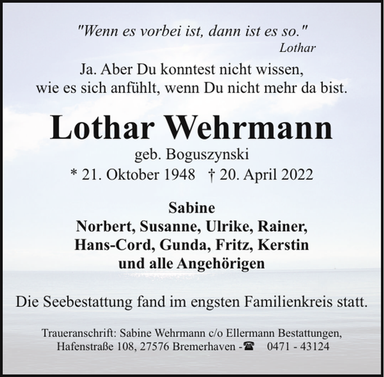 <p>"Wenn es vorbei ist, dann ist es so."</p><p>Lothar</p><p>Ja. Aber Du konntest nicht wissen,<br />wie es sich anfühlt, wenn Du nicht mehr da bist.</p><p>Lothar Wehrmann<br />geb. Boguszynski<br />* 21. Oktober 1948 † 20. April 2022<br />Sabine<br />Norbert, Susanne, Ulrike, Rainer,<br />Hans-Cord, Gunda, Fritz, Kerstin<br />und alle Angehörigen<br />Die Seebestattung fand im engsten Familienkreis statt.<br />Traueranschrift: Sabine Wehrmann c/o Ellermann Bestattungen,<br />Hafenstraße 108, 27576 Bremerhaven -( 0471 - 43124</p>