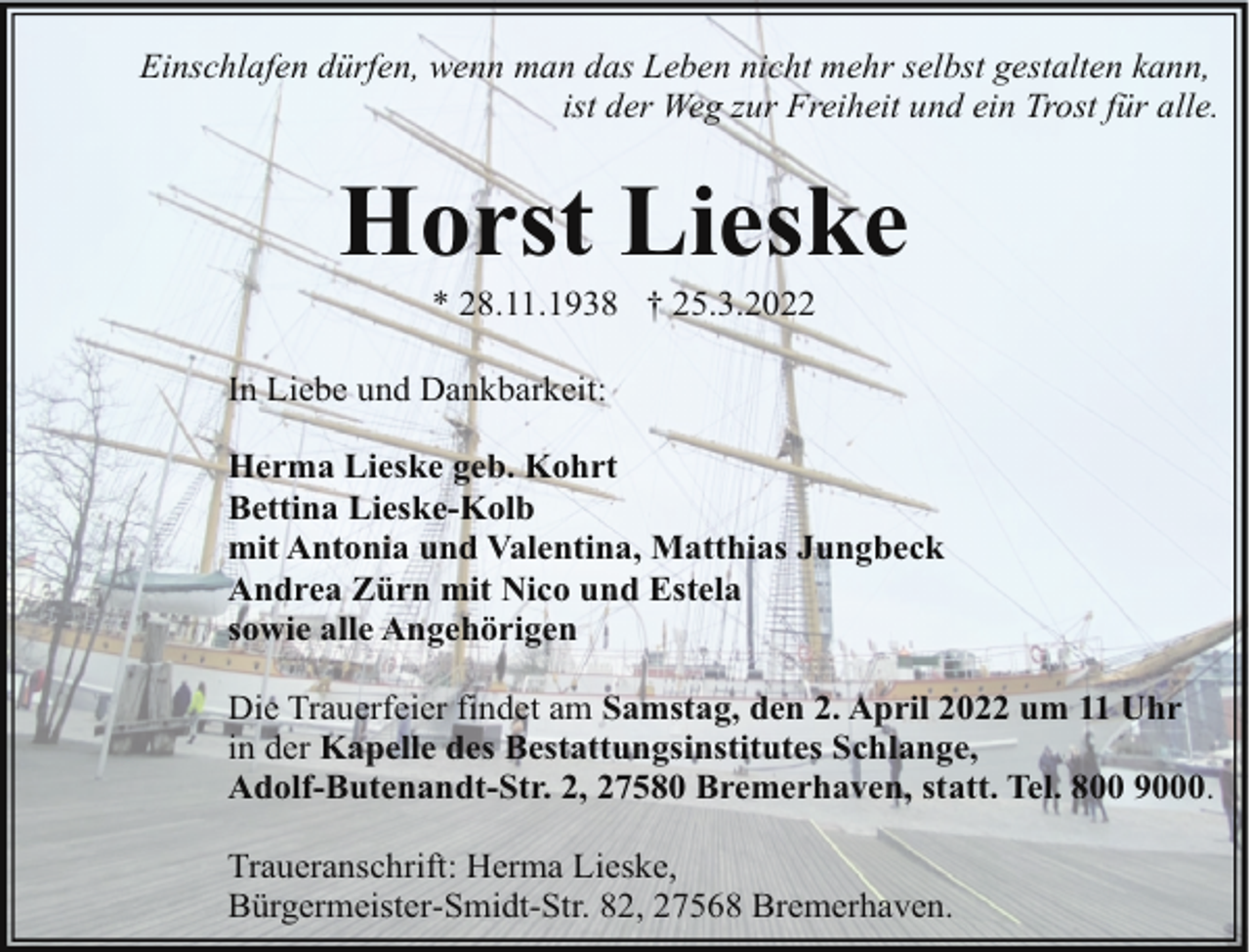 <p>Einschlafen dürfen, wenn man das Leben nicht mehr selbst gestalten kann,<br />ist der Weg zur Freiheit und ein Trost für alle.</p><p>Horst Lieske<br />* 28.11.1938 † 25.3.2022</p><p>In Liebe und Dankbarkeit:<br />Herma Lieske geb. Kohrt<br />Bettina Lieske-Kolb<br />mit Antonia und Valentina, Matthias Jungbeck<br />Andrea Zürn mit Nico und Estela<br />sowie alle Angehörigen<br />Die Trauerfeier findet am Samstag, den 2. April 2022 um 11 Uhr<br />in der Kapelle des Bestattungsinstitutes Schlange,<br />Adolf-Butenandt-Str. 2, 27580 Bremerhaven, statt. Tel. 800 9000.<br />Traueranschrift: Herma Lieske,<br />Bürgermeister-Smidt-Str. 82, 27568 Bremerhaven.</p>
