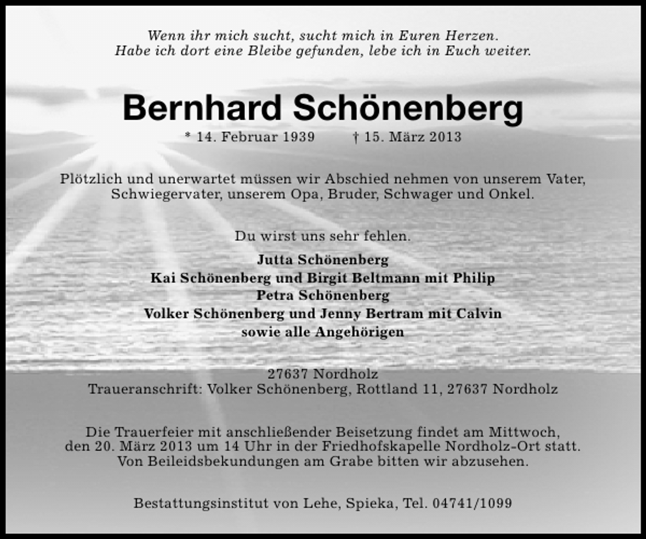 <p>Wenn ihr mich sucht, sucht mich in Euren Herzen.<br />Habe ich dort eine Bleibe gefunden, lebe ich in Euch weiter.</p><p>Bernhard Schönenberg<br />* 14. Februar 1939</p><p>† 15. März 2013</p><p>Plötzlich und unerwartet müssen wir Abschied nehmen von unserem Vater,<br />Schwiegervater, unserem Opa, Bruder, Schwager und Onkel.<br />Du wirst uns sehr fehlen.<br />Jutta Schönenberg<br />Kai Schönenberg und Birgit Beltmann mit Philip<br />Petra Schönenberg<br />Volker Schönenberg und Jenny Bertram mit Calvin<br />sowie alle Angehörigen<br />27637 Nordholz<br />Traueranschrift: Volker Schönenberg, Rottland 11, 27637 Nordholz<br />Die Trauerfeier mit anschließender Beisetzung findet am Mittwoch,<br />den 20. März 2013 um 14 Uhr in der Friedhofskapelle Nordholz-Ort statt.<br />Von Beileidsbekundungen am Grabe bitten wir abzusehen.<br />Bestattungsinstitut von Lehe, Spieka, Tel. 04741/1099</p>