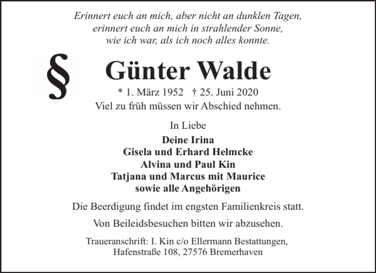 <p>Erinnert euch an mich, aber nicht an dunklen Tagen,<br />erinnert euch an mich in strahlender Sonne,<br />wie ich war, als ich noch alles konnte.</p>
<p>Günter Walde</p>
<p>* 1. März 1952 † 25. Juni 2020<br />Viel zu früh müssen wir Abschied nehmen.<br />In Liebe<br />Deine Irina<br />Gisela und Erhard Helmcke<br />Alvina und Paul Kin<br />Tatjana und Marcus mit Maurice<br />sowie alle Angehörigen<br />Die Beerdigung findet im engsten Familienkreis statt.<br />Von Beileidsbesuchen bitten wir abzusehen.<br />Traueranschrift: I. Kin c/o Ellermann Bestattungen,<br />Hafenstraße 108, 27576 Bremerhaven</p>
