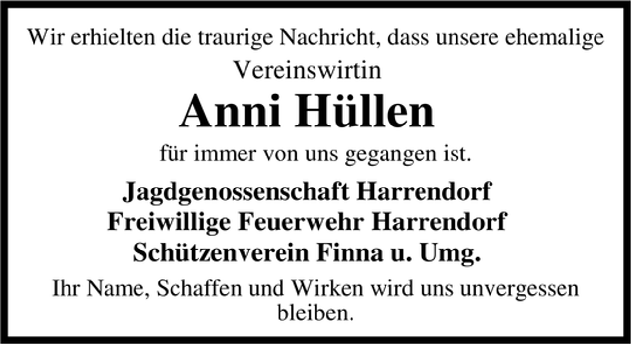 <p>Wir erhielten die traurige Nachricht, dass unsere ehemalige</p><p>Vereinswirtin</p><p>Anni Hüllen<br />für immer von uns gegangen ist.</p><p>Jagdgenossenschaft Harrendorf<br />Freiwillige Feuerwehr Harrendorf<br />Schützenverein Finna u. Umg.<br />Ihr Name, Schaffen und Wirken wird uns unvergessen<br />bleiben.</p>