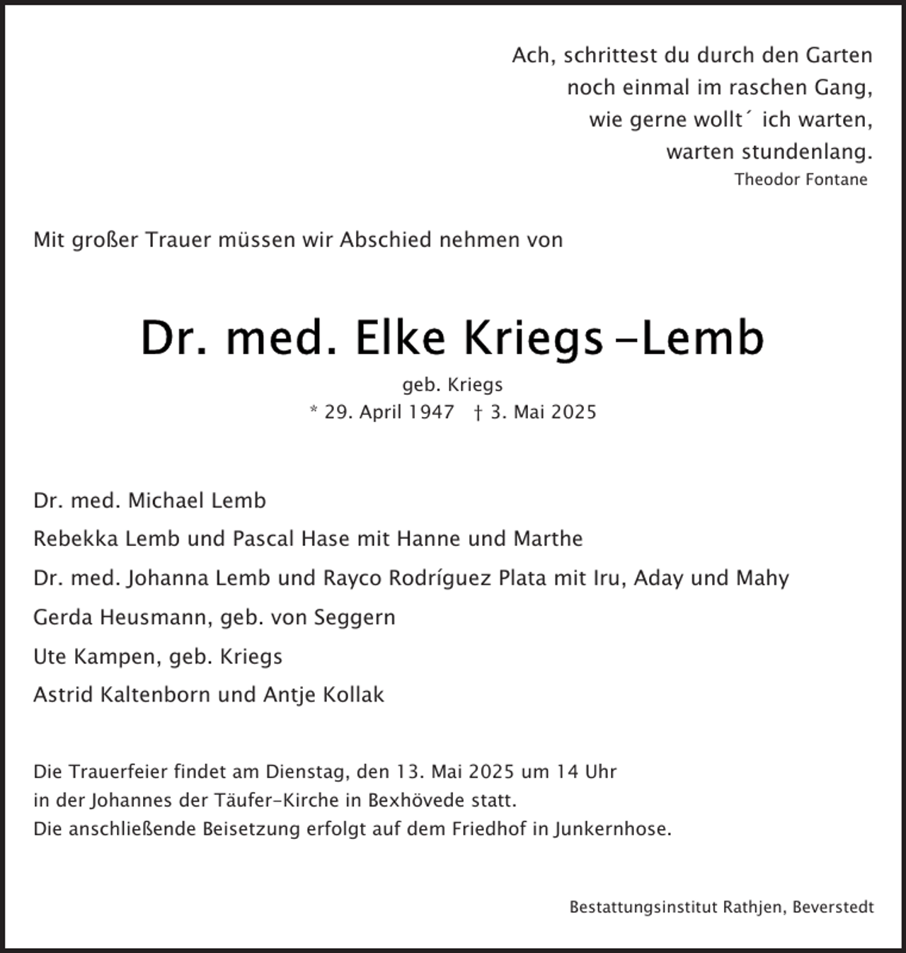 <p>Ach, schrittest du durch den Garten<br />noch einmal im raschen Gang,<br />wie gerne wollt´ ich warten,<br />warten stundenlang.<br />Theodor Fontane</p><p>Mit großer Trauer müssen wir Abschied nehmen von</p><p>geb. Kriegs<br />* 29. April 1947 † 3. Mai 2025</p><p>Dr. med. Michael Lemb<br />Rebekka Lemb und Pascal Hase mit Hanne und Marthe<br />Dr. med. Johanna Lemb und Rayco Rodríguez Plata mit Iru, Aday und Mahy<br />Gerda Heusmann, geb. von Seggern<br />Ute Kampen, geb. Kriegs<br />Astrid Kaltenborn und Antje Kollak<br />Die Trauerfeier findet am Dienstag, den 13. Mai 2025 um 14 Uhr<br />in der Johannes der Täufer-Kirche in Bexhövede statt.<br />Die anschließende Beisetzung erfolgt auf dem Friedhof in Junkernhose.</p><p>Bestattungsinstitut Rathjen, Beverstedt</p>