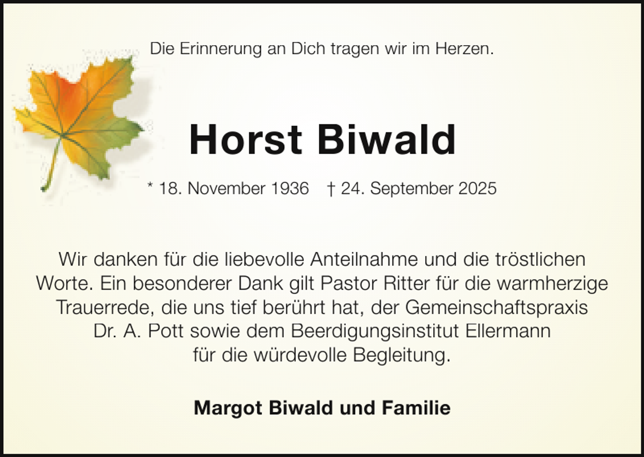 <p>Die Erinnerung an Dich tragen wir im Herzen.<br />Di</p><p>Horst Biwald<br />* 18. November 1936</p><p>† 24. September 2025</p><p>Wir danken für die liebevolle Anteilnahme und die tröstlichen<br />Worte. Ein besonderer Dank gilt Pastor Ritter für die warmherzige<br />Trauerrede, die uns tief berührt hat, der Gemeinschaftspraxis<br />Dr. A. Pott sowie dem Beerdigungsinstitut Ellermann<br />für die würdevolle Begleitung.<br />Margot Biwald und Familie</p>