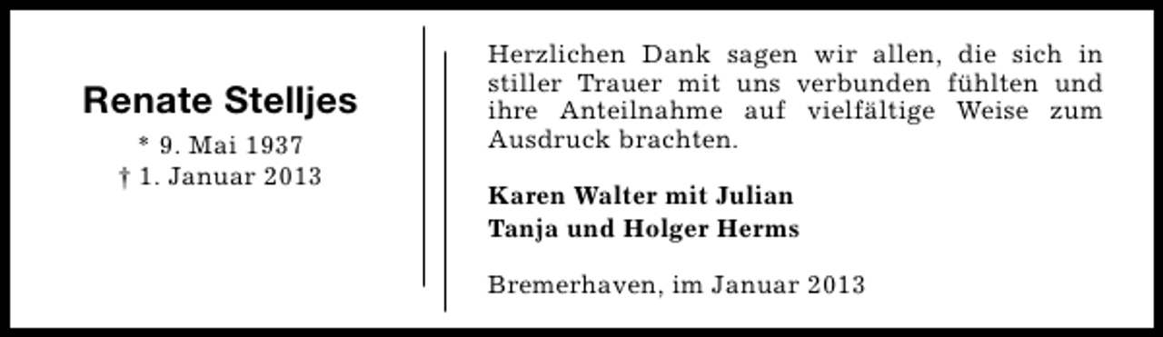 <p>Renate Stelljes<br />* 9. Mai 1937<br />† 1. Januar 2013</p><p>Herzlichen Dank sagen wir allen, die sich in<br />stiller Trauer mit uns verbunden fühlten und<br />ihre Anteilnahme auf vielfältige Weise zum<br />Ausdruck brachten.<br />Karen Walter mit Julian<br />Tanja und Holger Herms<br />Bremerhaven, im Januar 2013</p>