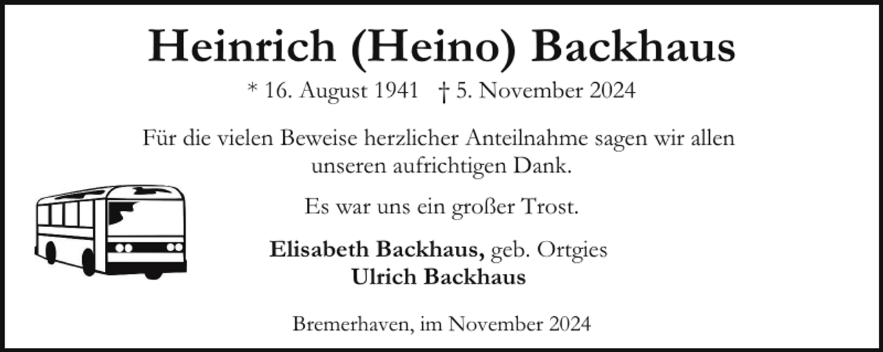 <p>Heinrich (Heino) Backhaus<br />* 16. August 1941 † 5. November 2024</p><p>Für die vielen Beweise herzlicher Anteilnahme sagen wir allen<br />unseren aufrichtigen Dank.<br />Es war uns ein großer Trost.<br />Elisabeth Backhaus, geb. Ortgies<br />Ulrich Backhaus<br />Bremerhaven, im November 2024</p>