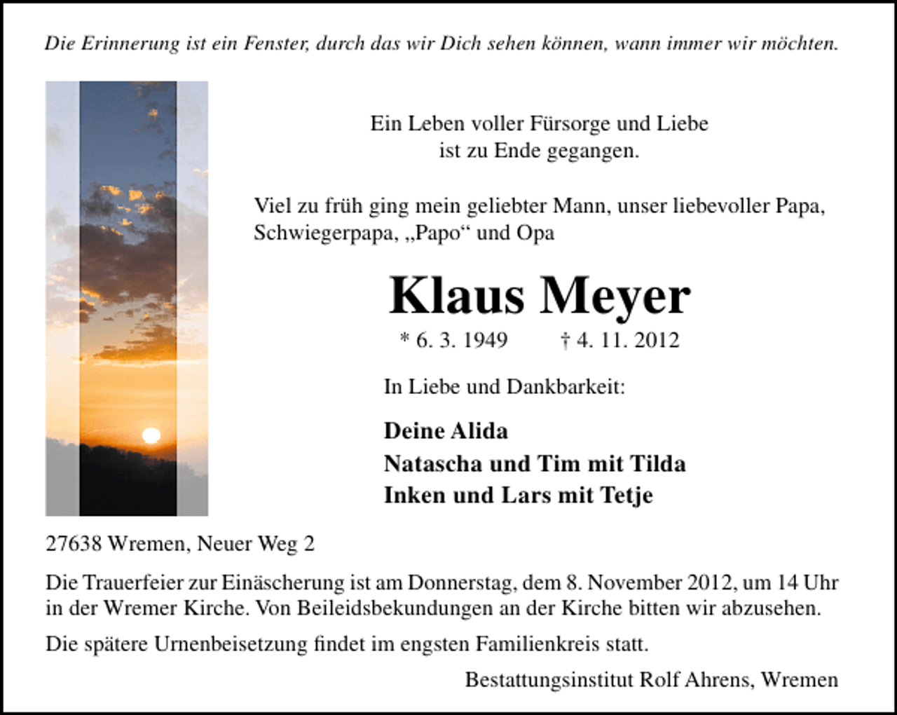<p>Die Erinnerung ist ein Fenster, durch das wir Dich sehen können, wann immer wir möchten.</p><p>Ein Leben voller Fürsorge und Liebe<br />ist zu Ende gegangen.<br />Viel zu früh ging mein geliebter Mann, unser liebevoller Papa,<br />Schwiegerpapa, „Papo“ und Opa</p><p>Klaus Meyer<br />* 6. 3. 1949</p><p>† 4. 11. 2012</p><p>In Liebe und Dankbarkeit:</p><p>Deine Alida<br />Natascha und Tim mit Tilda<br />Inken und Lars mit Tetje<br />27638 Wremen, Neuer Weg 2<br />Die Trauerfeier zur Einäscherung ist am Donnerstag, dem 8. November 2012, um 14 Uhr<br />in der Wremer Kirche. Von Beileidsbekundungen an der Kirche bitten wir abzusehen.<br />Die spätere Urnenbeisetzung ﬁndet im engsten Familienkreis statt.<br />Bestattungsinstitut Rolf Ahrens, Wremen</p>