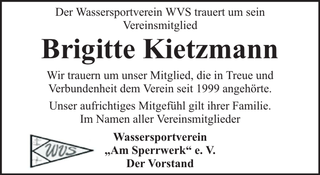 <p>Der Wassersportverein WVS trauert um sein<br />Vereinsmitglied</p><p>Brigitte Kietzmann<br />Wir trauern um unser Mitglied, die in Treue und<br />Verbundenheit dem Verein seit 1999 angehörte.<br />Unser aufrichtiges Mitgefühl gilt ihrer Familie.<br />Im Namen aller Vereinsmitglieder<br />Wassersportverein<br />„Am Sperrwerk“ e. V.<br />Der Vorstand</p>