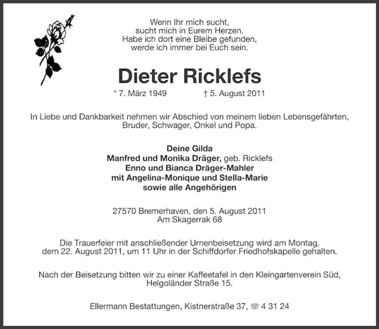 <p>Wenn Ihr mich sucht,<br />sucht mich in Eurem Herzen.<br />Habe ich dort eine Bleibe gefunden,<br />werde ich immer bei Euch sein.</p><p>Dieter Ricklefs<br />* 7. März 1949</p><p>† 5. August 2011</p><p>In Liebe und Dankbarkeit nehmen wir Abschied von meinem lieben Lebensgefährten,<br />Bruder, Schwager, Onkel und Popa.<br />Deine Gilda<br />Manfred und Monika Dräger, geb. Ricklefs<br />Enno und Bianca Dräger-Mahler<br />mit Angelina-Monique und Stella-Marie<br />sowie alle Angehörigen<br />27570 Bremerhaven, den 5. August 2011<br />Am Skagerrak 68<br />Die Trauerfeier mit anschließender Urnenbeisetzung wird am Montag,<br />dem 22. August 2011, um 11 Uhr in der Schiffdorfer Friedhofskapelle gehalten.<br />Nach der Beisetzung bitten wir zu einer Kaffeetafel in den Kleingartenverein Süd,<br />Helgoländer Straße 15.<br />Ellermann Bestattungen, Kistnerstraße 37, 4 31 24</p>