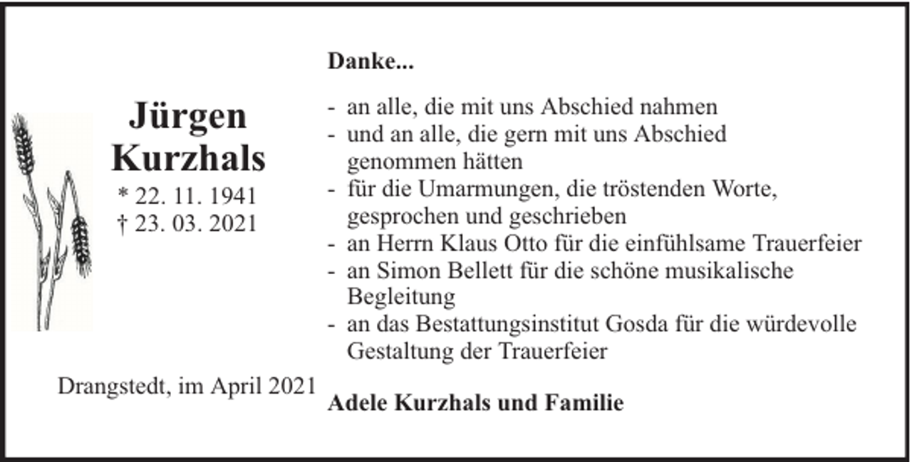 <p>Danke...</p>
<p>Jürgen<br />Kurzhals<br />* 22. 11. 1941<br />† 23. 03. 2021</p>
<p>Drangstedt, im April 2021</p>
<p>- an alle, die mit uns Abschied nahmen<br />- und an alle, die gern mit uns Abschied<br />genommen hätten<br />- für die Umarmungen, die tröstenden Worte,<br />gesprochen und geschrieben<br />- an Herrn Klaus Otto für die einfühlsame Trauerfeier<br />- an Simon Bellett für die schöne musikalische<br />Begleitung<br />- an das Bestattungsinstitut Gosda für die würdevolle<br />Gestaltung der Trauerfeier<br />Adele Kurzhals und Familie</p>
