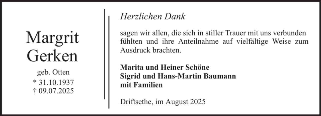 <p>Herzlichen Dank</p><p>Margrit<br />Gerken<br />geb. Otten<br />* 31.10.1937<br />† 09.07.2025</p><p>sagen wir allen, die sich in stiller Trauer mit uns verbunden<br />fühlten und ihre Anteilnahme auf vielfältige Weise zum<br />Ausdruck brachten.<br />Marita und Heiner Schöne<br />Sigrid und Hans-Martin Baumann<br />mit Familien<br />Driftsethe, im August 2025</p>
