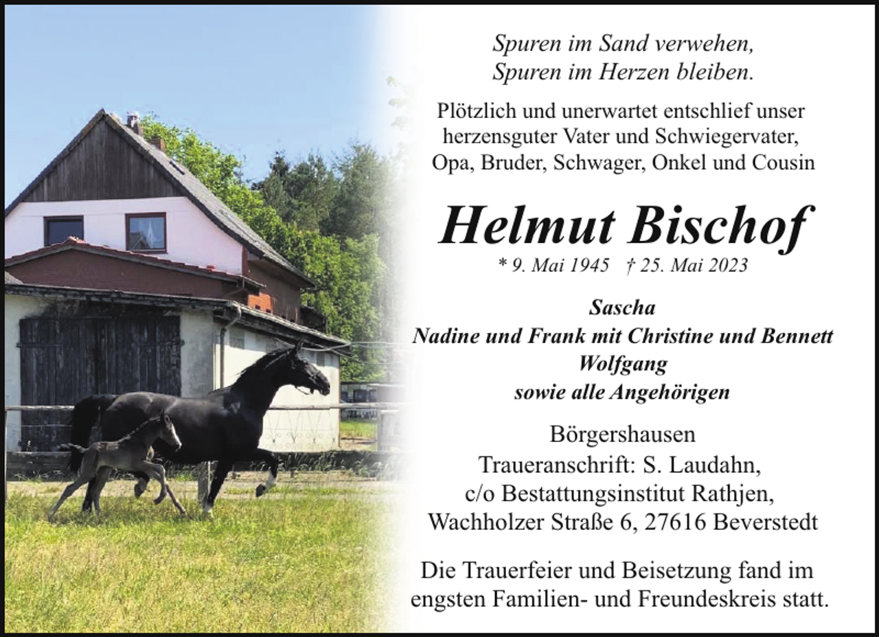 <p>Spuren im Sand verwehen,<br />Spuren im Herzen bleiben.<br />Plötzlich und unerwartet entschlief unser<br />herzensguter Vater und Schwiegervater,<br />Opa, Bruder, Schwager, Onkel und Cousin</p><p>Helmut Bischof<br />* 9. Mai 1945 † 25. Mai 2023</p><p>Sascha<br />Nadine und Frank mit Christine und Bennett<br />Wolfgang<br />sowie alle Angehörigen</p><p>Börgershausen<br />Traueranschrift: S. Laudahn,<br />c/o Bestattungsinstitut Rathjen,<br />Wachholzer Straße 6, 27616 Beverstedt<br />Die Trauerfeier und Beisetzung fand im<br />engsten Familien- und Freundeskreis statt.</p>