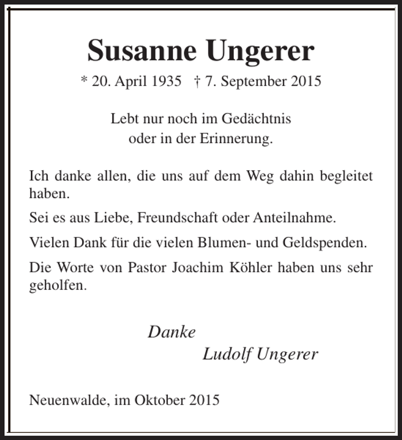 <p>Susanne Ungerer</p><p>* 20. April 1935 † 7. September 2015<br />Lebt nur noch im Gedächtnis<br />oder in der Erinnerung.<br />Ich danke allen, die uns auf dem Weg dahin begleitet<br />haben.<br />Sei es aus Liebe, Freundschaft oder Anteilnahme.<br />Vielen Dank für die vielen Blumen- und Geldspenden.<br />Die Worte von Pastor Joachim Köhler haben uns sehr<br />geholfen.</p><p>Danke</p><p>Ludolf Ungerer</p><p>Neuenwalde, im Oktober 2015</p>