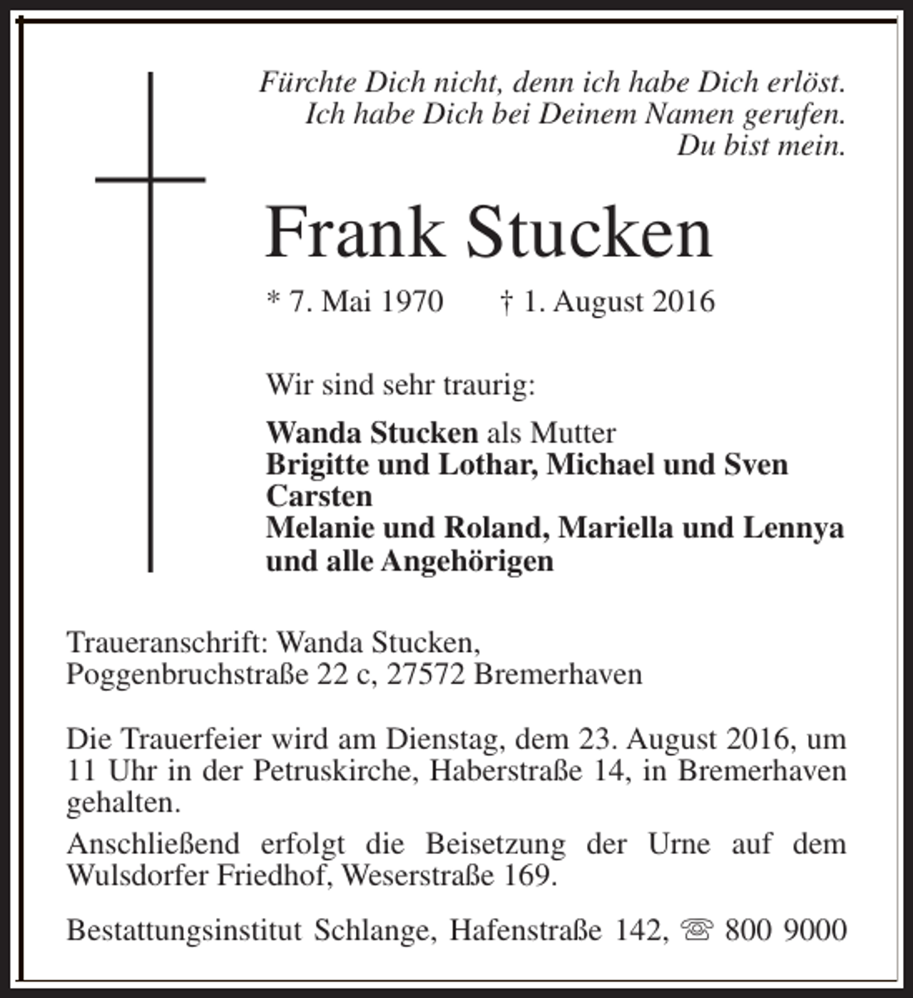<p>Fürchte Dich nicht, denn ich habe Dich erlöst.<br />Ich habe Dich bei Deinem Namen gerufen.<br />Du bist mein.</p><p>Frank Stucken<br />* 7. Mai 1970</p><p>† 1. August 2016</p><p>Wir sind sehr traurig:<br />Wanda Stucken als Mutter<br />Brigitte und Lothar, Michael und Sven<br />Carsten<br />Melanie und Roland, Mariella und Lennya<br />und alle Angehörigen<br />Traueranschrift: Wanda Stucken,<br />Poggenbruchstraße 22 c, 27572 Bremerhaven<br />Die Trauerfeier wird am Dienstag, dem 23. August 2016, um<br />11 Uhr in der Petruskirche, Haberstraße 14, in Bremerhaven<br />gehalten.<br />Anschließend erfolgt die Beisetzung der Urne auf dem<br />Wulsdorfer Friedhof, Weserstraße 169.<br />Bestattungsinstitut Schlange, Hafenstraße 142, s 800 9000</p>
