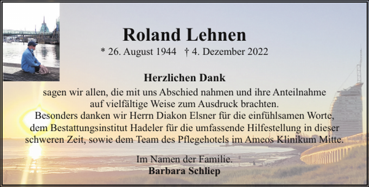 <p>Roland Lehnen</p><p>* 26. August 1944 † 4. Dezember 2022</p><p>Herzlichen Dank<br />sagen wir allen, die mit uns Abschied nahmen und ihre Anteilnahme<br />auf vielfältige Weise zum Ausdruck brachten.<br />Besonders danken wir Herrn Diakon Elsner für die einfühlsamen Worte,<br />dem Bestattungsinstitut Hadeler für die umfassende Hilfestellung in dieser<br />schweren Zeit, sowie dem Team des Pflegehotels im Ameos Klinikum Mitte.<br />Im Namen der Familie.<br />Barbara Schliep</p>