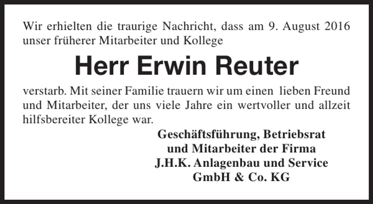 <p>Wir erhielten die traurige Nachricht, dass am 9. August 2016<br />unser früherer Mitarbeiter und Kollege</p><p>Herr Erwin Reuter</p><p>verstarb. Mit seiner Familie trauern wir um einen lieben Freund<br />und Mitarbeiter, der uns viele Jahre ein wertvoller und allzeit<br />hilfsbereiter Kollege war.<br />Geschäftsführung, Betriebsrat<br />und Mitarbeiter der Firma<br />J.H.K. Anlagenbau und Service<br />GmbH &amp; Co. KG</p>