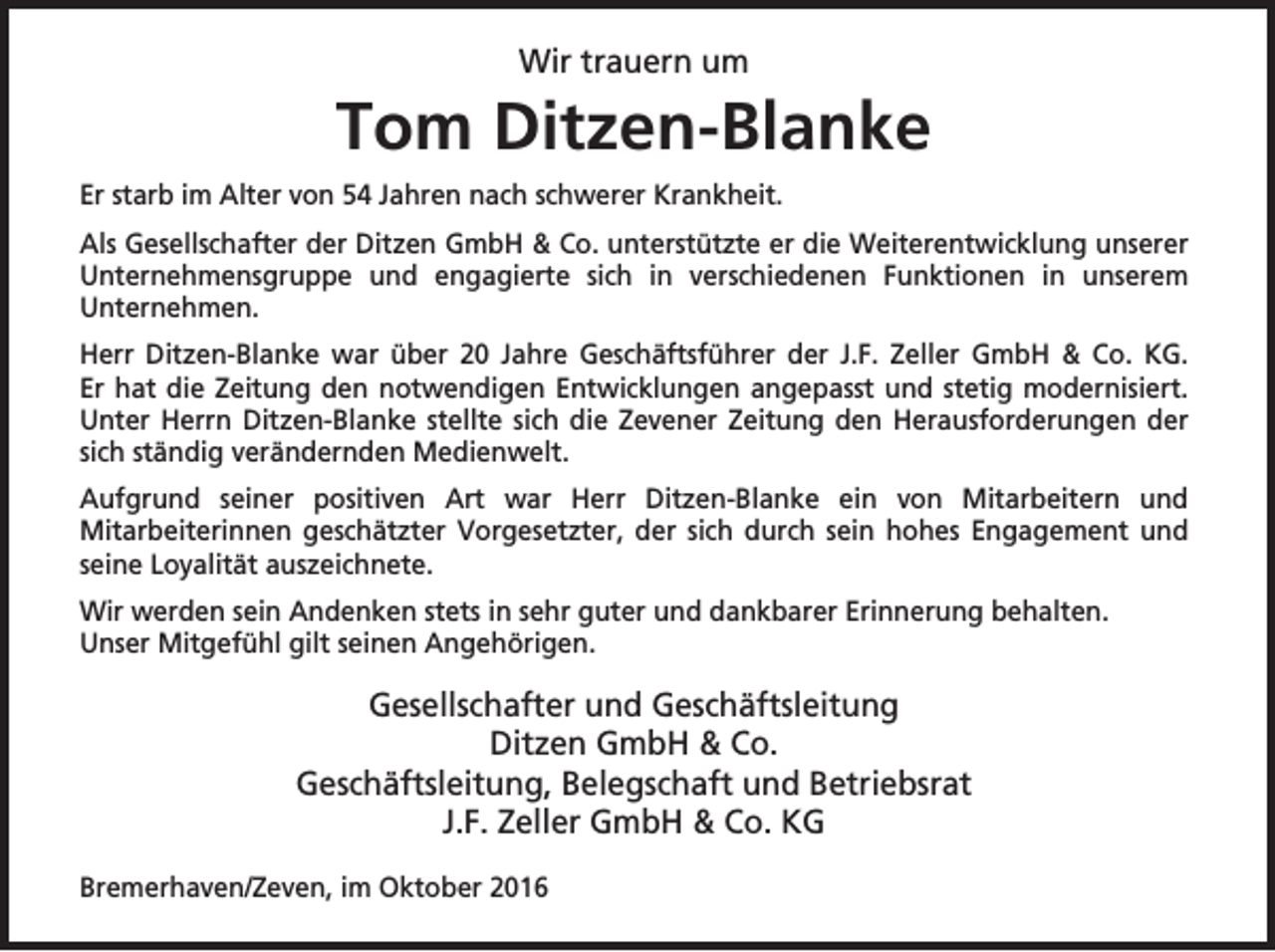 <p>Wir trauern um</p><p>Tom Ditzen-Blanke<br />Er starb im Alter von 54 Jahren nach schwerer Krankheit.<br />Als Gesellschafter der Ditzen GmbH &amp; Co. unterstützte er die Weiterentwicklung unserer<br />Unternehmensgruppe und engagierte sich in verschiedenen Funktionen in unserem<br />Unternehmen.<br />Herr Ditzen-Blanke war über 20 Jahre Geschäftsführer der J.F. Zeller GmbH &amp; Co. KG.<br />Er hat die Zeitung den notwendigen Entwicklungen angepasst und stetig modernisiert.<br />Unter Herrn Ditzen-Blanke stellte sich die Zevener Zeitung den Herausforderungen der<br />sich ständig verändernden Medienwelt.<br />Aufgrund seiner positiven Art war Herr Ditzen-Blanke ein von Mitarbeitern und<br />Mitarbeiterinnen geschätzter Vorgesetzter, der sich durch sein hohes Engagement und<br />seine Loyalität auszeichnete.<br />Wir werden sein Andenken stets in sehr guter und dankbarer Erinnerung behalten.<br />Unser Mitgefühl gilt seinen Angehörigen.</p><p>Gesellschafter und Geschäftsleitung<br />Ditzen GmbH &amp; Co.<br />Geschäftsleitung, Belegschaft und Betriebsrat<br />J.F. Zeller GmbH &amp; Co. KG<br />Bremerhaven/Zeven, im Oktober 2016</p>
