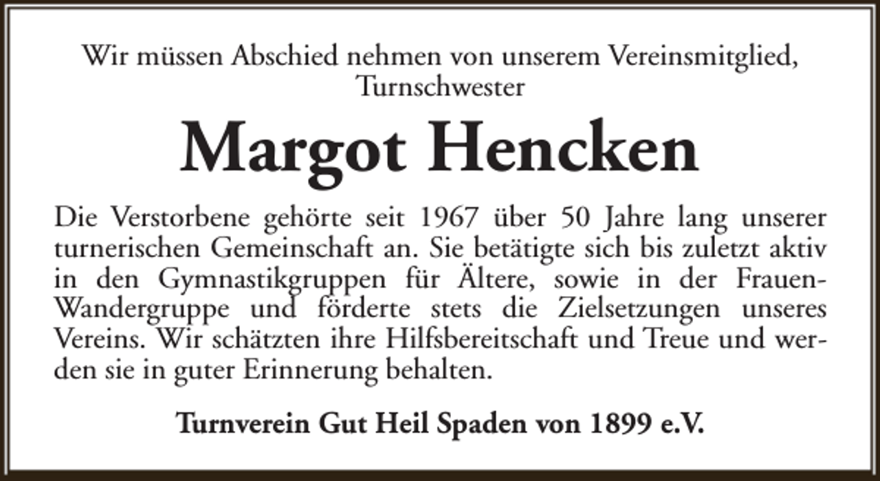 <p>Wir müssen Abschied nehmen von unserem Vereinsmitglied,<br />Turnschwester</p><p>Margot Hencken</p><p>Die Verstorbene gehörte seit 1967 über 50 Jahre lang unserer<br />turnerischen Gemeinschaft an. Sie betätigte sich bis zuletzt aktiv<br />in den Gymnastikgruppen für Ältere, sowie in der FrauenWandergruppe und förderte stets die Zielsetzungen unseres<br />Vereins. Wir schätzten ihre Hilfsbereitschaft und Treue und werden sie in guter Erinnerung behalten.<br />Turnverein Gut Heil Spaden von 1899 e.V.</p>